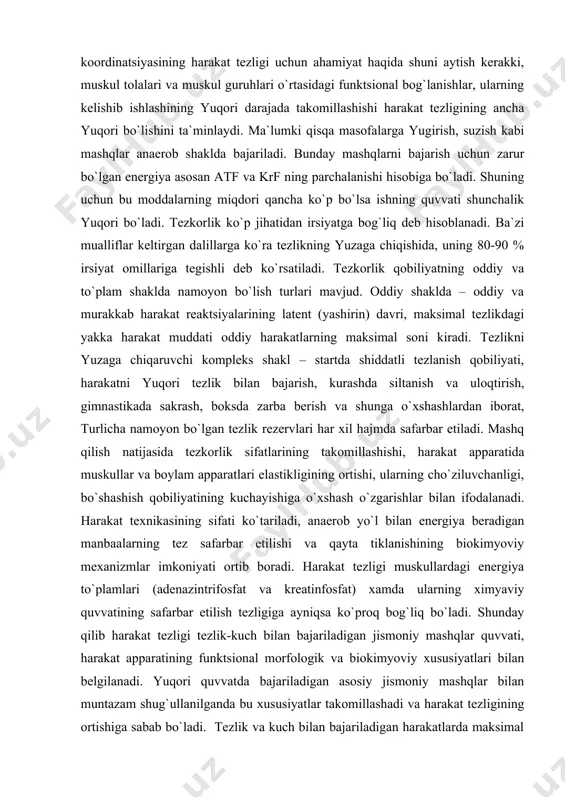 ar keltirgan dalillarga ko`ra tezlikning yuzaga chiqishida, uning 80-90 % irsiyat omillariga tegishli deb ko`rsatiladi. tezkorlik qobiliyatning oddiy va to`plam shaklda namoyon bo`lish turlari mavjud. oddiy shaklda – oddiy va murakkab harakat reaktsiyalarining latent (yashirin) davri, maksimal tezlikdagi yakka harakat muddati oddiy harakatlarning maksimal soni kiradi. tezlikni yuzaga chiqaruvchi kompleks shakl – startda shiddatli tezlanish qobiliyati, harakatni yuqori tezlik bilan bajarish, kurashda siltanish va uloqtirish, gimnastikada sakrash, boksda zarba berish va shunga o`xshashlardan iborat, turlicha namoyon bo`lgan tezlik rezervlari har xil hajmda safarbar etiladi. mashq qilish natijasida tezkorlik sifatlarining takomillashishi, harakat apparatida muskullar va boylam apparatlari elastikligining ortishi, ularning cho`ziluvchanligi, bo`shashish qobiliyatining kuchayishiga o`xshash o`zgarishlar bilan ifodalanadi. harakat texnikasining sifati ko`tariladi, anaerob yo`l bilan energiya beradigan manbaalarning tez safarbar etilishi va qayta tiklanishining biokimyoviy mexanizmlar imkoniyati ortib boradi. harakat tezligi muskullardagi energiya to`plamlari (adenazintrifosfat va kreatinfosfat) xamda ularning ximyaviy quvvatining safarbar etilish tezligiga ayniqsa ko`proq bog`liq bo`ladi. shunday qilib harakat …