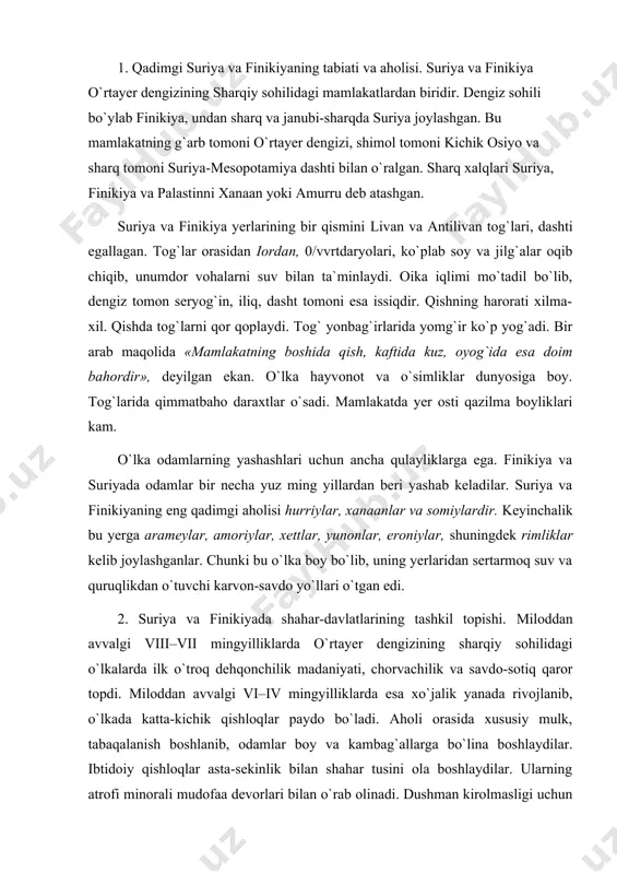 ik yanada rivojlanib, o`lkada katta-kichik qishloqlar paydo bo`ladi. aholi orasida xususiy mulk, tabaqalanish boshlanib, odamlar boy va kambag`allarga bo`lina boshlaydilar. ibtidoiy qishloqlar asta-sekinlik bilan shahar tusini ola boshlaydilar. ularning atrofi minorali mudofaa devorlari bilan o`rab olinadi. dushman kirolmasligi uchun devor ortiga xandaq-chuqur qazilib, unga suv to`latib qo`yilgan. ugarit, arvad, bibl, sidon, tir, damashq, kadesh, ebla davlatlari suriya va finikiyadagi eng qadimgi shahar-davlatlari edi. har bir shahar-davlatning o`z podshosi, qo`shini, soqchilari, qamoqxonalari, amaldorlari, qozilari va ma`muriy idoralari bo`lgan. miloddan avvalgi xx asrdan xvi asr boshlarigacha finikiya va suriyaning ayrim shahar-davlatlari, xususan bibl misrga tobe bo`lgan. miloddan avvalgi xiv asr oxirida esa shimoldan xettlar shimoliy suriyaga bostirib kirib, uni o`zlariga qaratib olganlar. miloddan avvalgi xiv–xiii asrlarda finikiya va suriyani talashib misr bilan xett davlati o`rtasida qattiq janglar bo`lgan. bu urush miloddan avvalgi 1280-yili misr-xett sulh shartnomasi bilan tugagan. bu ikki davlat o`rtayer dengizining sharqiy sohilidagi mamlakatlarni bo`lishib olganlar. xiii asrda g`arbdan «dengiz …