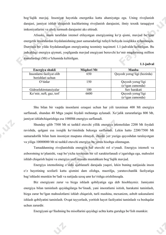 nerator va shunga о‘xshash). katta quvvatli energiya tizimlari barpo qilinmoqda, shu bilan birga katta quvvatli neft va gaz taminoti tizimlari paydo bо‘lmoqda. shunday qilib bizni о‘rab turgan dunyo turli kо‘rinishdagi tuganmas energiya manbalariga egadir. hozirda ularning bazilaridan ya’ni , quyosh energiyasi, yer va oyning о‘zaro tasiri natijasida hosil bо‘ladigan energiya, termoyadrosintez energiyasi, yer issiqligi energiyasidan tо‘laqonli foydalanilmayapti. hozir inson tamaddinining rivojlanishida energiya hal etuvchi rol о‘ynaydi. mahsulot ishlab chiqarish hajmi va energiya sarfi orasida uzviy о‘zaro bog‘liqlik mavjuj. insoniyat hayotida energetika katta ahamiyatga ega. uning rivojlanish darajasi, jamiyat ishlab chiqarish kuchlarining rivojlanish darajasini, ilmiy texnik taraqqiyot imkoniyatlarini va aholi turmush darajasini aks ettiradi. afsuski, inson tarafidan istemol etilayotgan energiyaning kо‘p qismi, mavjud bо‘lgan energetik resurslardan foydalanishning past samaradorligi tufayli befoyda issiqlikka aylanmoqda. dunyoda bir yilda foydalanadigan energiyaning taxminiy taqsimoti 1.1-jadvalda keltirilgan. bu jadvaldagi energiya qiymati, yoqilganda mavjud enegiyani beruvchi kо‘mir miqdorining million tonnalardagi (mt) о‘lchamida keltirilgan. 1.1-jadval energiya shakli miqdori …