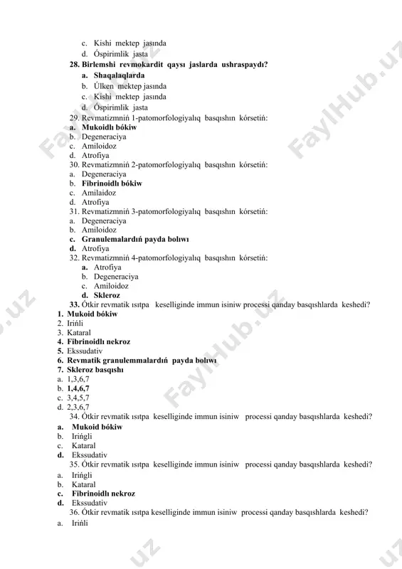 larda ushraspaydı? a. shaqalaqlarda b. úlken mektep jasında c. kishi mektep jasında d. óspirimlik jasta 29. revmatizmniń 1-patomorfologiyalıq basqıshın kórsetiń: a. mukoidlı bókiw b. degeneraciya c. amiloidoz d. atrofiya 30. revmatizmniń 2-patomorfologiyalıq basqıshın kórsetiń: a. degeneraciya b. fibrinoidlı bókiw c. amilaidoz d. atrofiya 31. revmatizmniń 3-patomorfologiyalıq basqıshın kórsetiń: a. degeneraciya b. amiloidoz c. granulemalardıń payda bolıwı d. atrofiya 32. revmatizmniń 4-patomorfologiyalıq basqıshın kórsetiń: a. atrofiya b. degeneraciya c. amiloidoz d. skleroz 33. ótkir revmatik ısıtpa keselliginde immun isiniw processi qanday basqıshlarda keshedi? 1. mukoid bókiw 2. irińli 3. kataral 4. fibrinoidlı nekroz 5. ekssudativ 6. revmatik granulemmalardıń payda bolıwı 7. skleroz basqıshı a. 1,3,6,7 b. 1,4,6,7 c. 3,4,5,7 d. 2,3,6,7 34. ótkir revmatik ısıtpa keselliginde immun isiniw processi qanday basqıshlarda keshedi? a. mukoid bókiw b. irińgli c. kataral d. ekssudativ 35. ótkir revmatik ısıtpa keselliginde immun isiniw processi qanday basqıshlarda keshedi? a. irińgli b. kataral c. fibrinoidlı nekroz d. ekssudativ …
