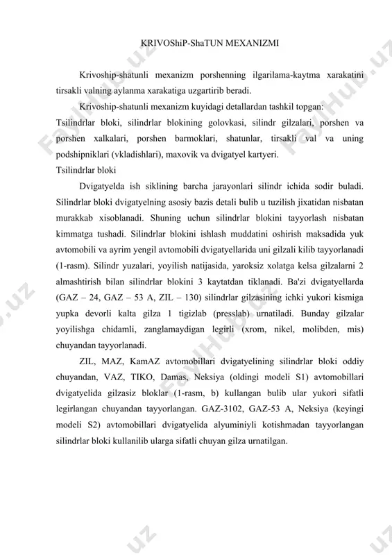 angan. gaz-3102, gaz-53 a, neksiya (keyingi modeli s2) avtomobillari dvigatyelida alyuminiyli kotishmadan tayyorlangan silindrlar bloki kullanilib ularga sifatli chuyan gilza urnatilgan. tsilindrlar bloki golovkasi deyarli barcha karbyuratorli, injektorli dvigatyellarda silindrlar bloki golovkasi alyuminiyli kotishmadan tayyorlanadi. bunday golovkalar yengil va issiklikni yaxshi utkazuvchan buladi. bunday xususiyat dvigatyelning sikish darajasini, kuvvatini yonilgi tyejamligini oshirish imkoniyatini beradi. dizel dvigatyellarida silindrlar bloki golovkasi legirlangan chuyandan tayyorlanadi. silindrlar golovkasining ichki kismi kavaksimon bulib, sovituvchi suyuklik uchun suv gilofi xisoblanadi. sovituvchi suyuklik suv gilofida aylanib turishi kerak. shuning uchun silindrlar golovkasini silindrlar bloki bilan zich tutashtirish maksadida ular orasiga pulat asbestli kistirma (prokladki) kuyiladi va shpilka bilan maxkamlanadi. porshen tsilindr ichida sodir buladigan ish siklining barcha jarayonlari porshen yordamida bajariladi. porshen yukori bosim va tyemperatura sharoitida ishlaydi, bundan tashkari unga uzgaruvchan inertsiya kuchlari ta'sir etadi. shuning uchun porshen kuyidagi talablarga javob berish kerak: issiklik utkazuvchan, yedirilishga chidamli va yengil bulishi kerak. alyuminiyli kotishmadan tayyorlangan porshen bunday …