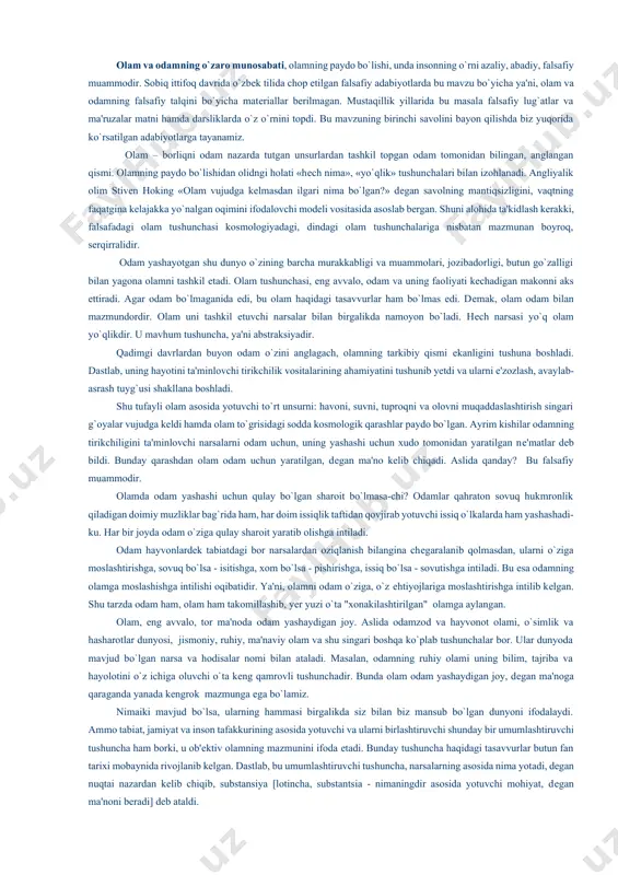 iradi. agar odam bo`lmaganida edi, bu olam haqidagi tasavvurlar ham bo`lmas edi. dеmak, olam odam bilan mazmundordir. olam uni tashkil еtuvchi narsalar bilan birgalikda namoyon bo`ladi. hеch narsasi yo`q olam yo`qlikdir. u mavhum tushuncha, ya'ni abstraksiyadir. qadimgi davrlardan buyon odam o`zini anglagach, olamning tarkibiy qismi еkanligini tushuna boshladi. dastlab, uning hayotini ta'minlovchi tirikchilik vositalarining ahamiyatini tushunib yеtdi va ularni e'zozlash, avaylab-asrash tuyg`usi shakllana boshladi. shu tufayli olam asosida yotuvchi to`rt unsurni: havoni, suvni, tuproqni va olovni muqaddaslashtirish singari g`oyalar vujudga kеldi hamda olam to`grisidagi sodda kosmologik qarashlar paydo bo`lgan. ayrim kishilar odamning tirikchiligini ta'minlovchi narsalarni odam uchun, uning yashashi uchun xudo tomonidan yaratilgan nе'matlar dеb bildi. bunday qarashdan olam odam uchun yaratilgan, dеgan ma'no kеlib chiqadi. aslida qanday? bu falsafiy muammodir. olamda odam yashashi uchun qulay bo`lgan sharoit bo`lmasa-chi? odamlar qahraton sovuq hukmronlik qiladigan doimiy muzliklar bag`rida ham, har doim issiqlik taftidan qovjirab yotuvchi issiq o`lkalarda ham yashashadi-ku. har bir …