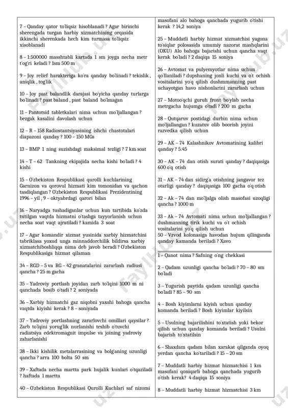 ar komandir xizmat yusinida xarbiy hizmatchini tabriklasa yoxud unga minnaddorchilik bildirsa xarbiy xizmatchiboshliqqa nima deb javob beradi ? o`zbekiston respublikasiga hizmat qilaman 34 – rgd – 5 va rg – 42 granatalarini zararlash radiusi qancha ? 25 m gacha 35 – yadroviy portlash joyidan zarb to`lqini 1000 m ni qanchada bosib o`tadi ? 2 soniyada 36 – xarbiy hizmatchi gaz niqobni yaxshi bahoga qancha vaqtda kiyishi kerak ? 8 – soniyada 37 – yadroviy portlashning zararlovchi omillari qaysilar ? zarb to`lqini yorug`lik nurlanishi teshib o`tuvchi radiatsiya edektromagnit impulse va joining yadroviy zaharlanishi 38 – ikki kishilik metalarrasining va bolg`aning uzunligi qancha ? arra 100 bolta 50 sm 39 – xaftada necha martta park hujalik kunlari o`tqaziladi ? haftada 1 martta 40 – o`zbekiston respublikasi qurolli kuchlari saf nizomi kim tomonidan va qachon tasdiqlangan ? o`zbekiston respublikasi mudofaa vazirligi 1996 -yil , 14 – oktyabr m238 – sonly buyrug`i bilan 41 …