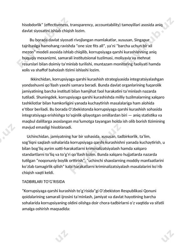 ʻibot” (education, awareness and advocacy) tamoyillariga asoslanib, amaliy tomondan esa “samaradorlik, shaffoflik va hisobdorlik” (effectiveness, transparency, accountability) tamoyillari asosida aniq davlat siyosatini ishlab chiqish lozim. bu borada davlat siyosati rivojlangan mamlakatlar, xususan, singapur tajribasiga hamohang ravishda “one size fits all”, yaʼni “barcha uchun bir xil mezon” modeli asosida ishlab chiqilib, korrupsiyaga qarshi kurashishning aniq huquqiy mexanizmi, samarali institutsional tuzilmasi, moliyaviy va mehnat resurslari bilan doimiy taʼminlab turilishi, muntazam monitoring faoliyati hamda xolis va shaffof baholash tizimi ishlashi lozim. ikkinchidan, korrupsiyaga qarshi kurashish strategiyasida integratsiyalashgan yondashuvni qoʻllash yaxshi samara beradi. bunda davlat organlarining fuqarolik jamiyatining barcha instituti bilan hamjihat faol harakatini taʼminlash nazarda tutiladi. shuningdek, korrupsiyaga qarshi kurashishda milliy tuzilmalarning xalqaro tashkilotlar bilan hamkorligini yanada kuchaytirish masalalariga ham alohida eʼtibor beriladi. bu borada oʻzbekistonda korrupsiyaga qarshi kurashish sohasida integratsiyaga erishishga toʻsqinlik qilayotgan omillardan biri — aniq statistika va maqbul dalillarga asoslangan maʼlumotga tayangan holda ish olib borish tizimining mavjud emasligi hisoblanadi. …