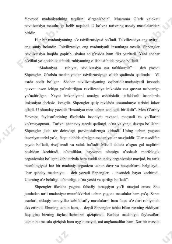jratish faqat g’arb mamlakatlariga xosligini shpengler yozadi va shu erda g’arb tarixchilarining yevropa markazchiligi tamoyilini tanqid qiladi. shpenglerning “yevropaning so’nishi” asari nafaqat tarix falsafasiga bag’ishlangan, unda siyosiy masalalar ham ko’tarilgandir. u so’z boshida shunday yozadi: “ bu kitobda kelajak tarixni aniqlashga xarakat qilingan, vazifa shundan iboratki, nihoyasiga etayotgan er yuzasidagi yagona madaniyatning, yani g’arbiy yevropa madaniyatining taqdirini o’rganishdir”. muammo g’arb xalokati tsivilizatsiya masalasiga kelib taqaladi. u ko’xna tarixning asosiy masalalaridan biridir. har bir madaniyatning o’z tsivilizatsiyasi bo’ladi. tsivilizatsiya eng oxirgi, eng suniy holatdir. tsivilizatsiya eng madaniyatli insonlarga xosdir. shpengler tsivilizatsiya haqida gapirib, shahar to’g’risida ham fikr yuritadi. yani shahar o’zlikni yo’qotishlik sifatida ruhiyatning o’lishi sifatida paydo bo’ladi. “madaniyat – ruhiyat, tsivilizatsiya esa tafakkurdir” – deb yozadi shpengler. g’arbda madaniyatdan tsivilizatsiyaga o’tish qadimda qadimda – vi asrda sodir bo’lgan. shahar tsivilizatsiyaning oqibatidir.madaniyatli insonda quvvat inson ichiga yo’naltirilgan tsivilizatsiya inikosida esa quvvat tashqariga yo’naltirilgan. xayot imkoniyatni amalga oshirishdir, tafakkurli insonlarda imkoniyat cheksiz …