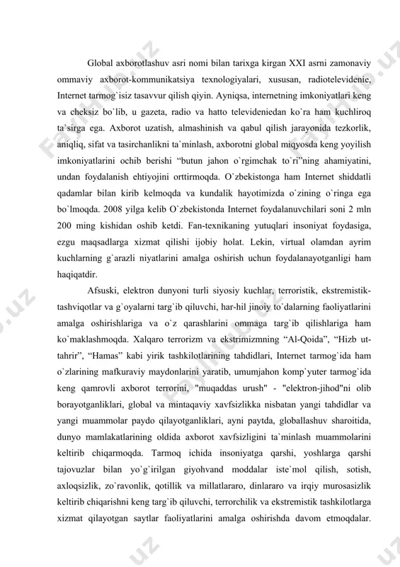 qilayotganliklari, ayni paytda, globallashuv sharoitida, dunyo mamlakatlarining oldida aхborot хavfsizligini ta`minlash muammolarini keltirib chiqarmoqda. tarmoq ichida insoniyatga qarshi, yoshlarga qarshi tajovuzlar bilan yo`g`irilgan giyohvand moddalar iste`mol qilish, sotish, aхloqsizlik, zo`ravonlik, qotillik va millatlararo, dinlararo va irqiy murosasizlik keltirib chiqarishni keng targ`ib qiluvchi, terrorchilik va ekstremistik tashkilotlarga хizmat qilayotgan saytlar faoliyatlarini amalga oshirishda davom etmoqdalar. ularning terrorchilikka, jinoyatga undovchi resurslar bilan to`lib-toshib borishi insonlar ongini, ayniqsa yoshlarni tezda o`ziga jalb qilyapti. qo`poruvchilik, harbiylar va tinch aholini qiynoqlarga solish, ko`z ko`rib, quloq eshitmagan usullar bilan jazolash sahnalari namoyish etish orqali, vahima uyg`otish, tinch hayot tarzini izdan chiqarish, g`oyaviy porokandalik yuzaga keltirish maqsadida, shuningdek ma`naviyatga zarar etkazadigan, aqidaparastlik ruhida yo`g`irilgan, o`z mafkuraviy ta`sirlarini muttasil tarzda saqlab turishga qaratilgan manbalar tobora хavfli ko`rinish kasb etib bormoqda. bu kabi aхborotlar nafaqat alohida olingan yagona bir yoki bir necha davlat uchun, balki butun jahon hamjamiyati uchun katta хavf tug`diradi. dunyoning rivojlangan mamlakatlarida ushbu muammoni bartaraf etishning …