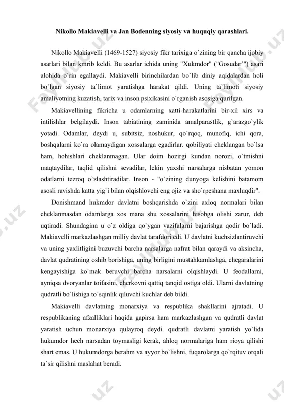 shi kerak, negaki, "tuzoqni ko`rish uchun tulki, bo`rilarni jazosini berish uchun she`r bo`lmog`i darkor". makiavelli hukmdorga qurolli kuchga dikkat qilishni tavsiya qiladi. "agar yaxshi qo`shinlar bo`lsa, yaxshi do`stlar doim bo`ladi". yaxshi qonunlar qanchalik muhim bo`lmasin, davlatda qurolli kuch muximroqdir, deydi u . makiavelli hukmdorga o`z dushmanlariga nisbatan shafkatsiz bo`lishni, jazolashda tezkor, jasur va dadil bo`lishni maslahat beradi. sustkashlik, ikkilanish har qanday ishni yo`kqa chiqaradi. makiavelli o`z davrining siyosiy amaliyotini aks ettiribgina qolmay, keyingi davr siyosiy hayot xususiyatlarini ham ko`ra bildi. siyosiy ta`limotlar tarixida "makiavellizm" nomini olgan tushuncha makiavellining fikriga mos siyosatni anglatadi. jan boden (1530-1596) frantsuz siyosiy mutafakkiri, huquqshunos, advokat, prokuror lavozimlarida ishlagan. uning asosiy asari "davlat haqida olti kitob» deb nomlanadi. bu asarda u siyosiy fikr tarixida birinchi bo`lib davlatning muxim belgisi suverenitetga izoh beradi. davlat bu oilalar majmuidir, deb ta`rif beradi. boden shu bilan birga davlatning oiladan jiddiy farq qilishini ham ta`kidlaydi. bu farq davlat hokimiyatining oliy suveren …