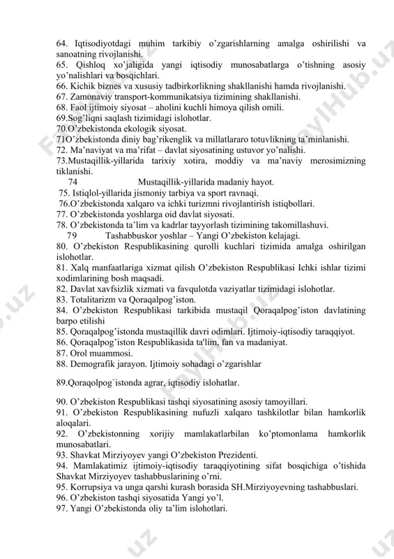 illiy davlat boshqaruv tizimining yaratilishi. 55. sud hokimiyati islohotlari. 56. mahalliy davlat hokimiyati organlarining tashkil etilishi. 57. kо’ppartiyaviylik tizimi. jamiyatning demokratlashuvida siyosiy partiyalar, nodavlat va jamoat tashkilotlarining roli. 58. ommaviy axborot vositalari faoliyatining erkinlashtirilishi va rivojlantirish istiqbollari. 59. inson huquqlari, erkinliklari kafolatlarining va demokratik saylov tizimining yaratilishi. 60. o`zbekistonda parlament tarixi 61. o`zbekiston prezidentlik saylovlari 62. nodavlat va jamoat tashkilotlari 63.bozor munosabatlariga о’tishning milliy modeli: evolyutsiyasi, xususiyatlari va ustuvor yо’nalishlari. 64. iqtisodiyotdagi muhim tarkibiy о’zgarishlarning amalga oshirilishi va sanoatning rivojlanishi. 65. qishloq xо’jaligida yangi iqtisodiy munosabatlarga о’tishning asosiy yо’nalishlari va bosqichlari. 66. kichik biznes va xususiy tadbirkorlikning shakllanishi hamda rivojlanishi. 67. zamonaviy transport-kommunikatsiya tizimining shakllanishi. 68. faol ijtimoiy siyosat – aholini kuchli himoya qilish omili. 69.sog’liqni saqlash tizimidagi islohotlar. 70.о’zbekistonda ekologik siyosat. 71о’zbekistonda diniy bag’rikenglik va millatlararo totuvlikning ta’minlanishi. 72. ma’naviyat va ma’rifat – davlat siyosatining ustuvor yо’nalishi. 73.mustaqillik-yillarida tarixiy xotira, moddiy va ma’naviy merosimizning tiklanishi. 74 mustaqillik-yillarida madaniy hayot. …