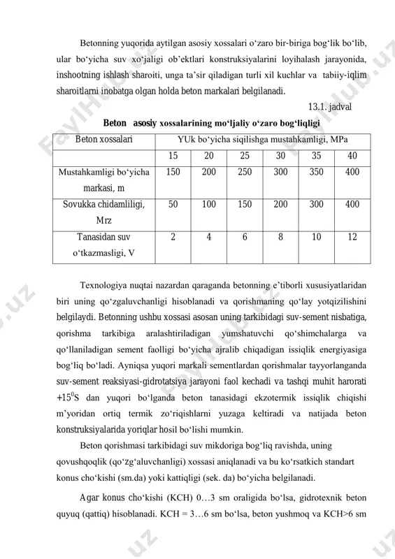 , v10, v12 sonlar 0,2; 0,4; 0,6; 0,8; 1,0; 1,2 mpa suvning gidravlik bosimiga tug‘ri keladi va ular ta’sirida beton namunasidan suv sizib chiqishi kuzatilmaydi. betonning yuqorida aytilgan asosiy xossalari o‘zaro bir-biriga bog‘lik bo‘lib, ular bo‘yicha suv xo‘jaligi ob’ektlari konstruksiyalarini loyihalash jarayonida, inshootning ishlash sharoiti, unga ta’sir qiladigan turli xil kuchlar va tabiiy-iqlim sharoitlarni inobatga olgan holda beton markalari belgilanadi. 13.1. jadval beton asosiy xossalarining mo‘ljaliy o‘zaro bog‘liqligi beton xossalari yuk bo‘yicha siqilishga mustahkamligi, mpa 15 20 25 30 35 40 mustahkamligi bo‘yicha markasi, m 150 200 250 300 350 400 sovukka chidamliligi, mrz 50 100 150 200 300 400 tanasidan suv o‘tkazmasligi, v 2 4 6 8 10 12 texnologiya nuqtai nazardan qaraganda betonning e’tiborli xususiyatlaridan biri uning qo‘zgaluvchanligi hisoblanadi va qorishmaning qo‘lay yotqizilishini belgilaydi. betonning ushbu xossasi asosan uning tarkibidagi suv-sement nisbatiga, qorishma tarkibiga aralashtiriladigan yumshatuvchi qo‘shimchalarga va qo‘llaniladigan sement faolligi bo‘yicha ajralib chiqadigan issiqlik energiyasiga bog‘liq bo‘ladi. …