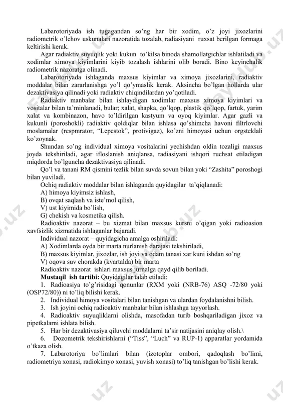 ldiqlar bilan ishlasa qo’shimcha havoni filtrlovchi moslamalar (respmrator, “lepestok”, protivigaz), ko’zni himoyasi uchun orgsteklali ko’zoynak. shundan so’ng individual ximoya vositalarini yechishdan oldin tozaligi maxsus joyda tekshiriladi, agar ifloslanish aniqlansa, radiasiyani ishqori ruchsat etiladigan miqdorda bo’lguncha dezaktivasiya qilinadi. qo’l va tanani rm qismini tezlik bilan suvda sovun bilan yoki “zashita” poroshogi bilan yuviladi. ochiq radiaktiv moddalar bilan ishlaganda quyidagilar ta’qiqlanadi: a) himoya kiyimsiz ishlash, b) ovqat saqlash va iste’mol qilish, v) ust kiyimida bo’lish, g) chekish va kosmetika qilish. radioaktiv nazorat – bu xizmat bilan maxsus kursni o’qigan yoki radioasion xavfsizlik xizmatida ishlaganlar bajaradi. individual nazorat – quyidagicha amalga oshiriladi: a) xodimlarda oyda bir marta nurlanish darajasi tekshiriladi, b) maxsus kiyimlar, jixozlar, ish joyi va odam tanasi xar kuni ishdan so’ng v) oqova suv chorakda (kvartalda) bir marta radioaktiv nazorat ishlari maxsus jurnalga qayd qilib boriladi. mustaqil ish tartibi: quyidagilar talab etiladi: 1. radioasiya to’g’risidagi qonunlar (rxm yoki (nrb-76) asq -72/80 …