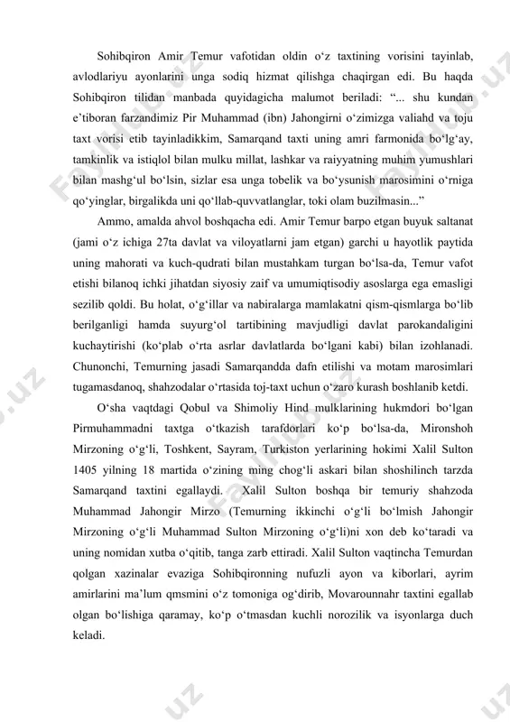 deb ko‘taradi va uning nomidan xutba o‘qitib, tanga zarb ettiradi. xalil sulton vaqtincha temurdan qolgan xazinalar evaziga sohibqironning nufuzli ayon va kiborlari, ayrim amirlarini ma’lum qmsmini o‘z tomoniga og‘dirib, movarounnahr taxtini egallab olgan bo‘lishiga qaramay, ko‘p o‘tmasdan kuchli norozilik va isyonlarga duch keladi. avvalo, temurning kenja o‘g‘li shohruh mirzo hirotda o‘z nomiga xutba o‘qitib, tanga zarb etishni joriy qildi. shundan so‘ng turkiston hokimi shayx nuriddin va farg‘ona hokimi amir xudoydod xalil sultonga qarshi isyon ko‘taradilar. bu isyonga o‘tror hokimi berdibek ham qo‘shiladi. xalil sultonning ukasi mirzo sulton husayn amudaryo bo‘ylarida o‘z akasiga qarshi bosh ko‘taradi. temur taxtining asosiy valiahdi bo‘lgan pirmuhammad amudaryodan kechib o‘tib, xalil sultonga qarshi nasafga qo‘shin tortadi. xalil sultonni iroq tomondan otasi mironshoh mirzo qo‘llab-quvvatlab turgan bo‘lishiga qaramay, unga qarshi nizolar kuchayib bordi. natijada 1405 yilning oxirlariga kelib xurosonda shohrux mirzo, balx, g‘azna va qandahorda pirmuhammad mirzo, g‘arbiy eron va ozarbayjonda mironshoh mirzoning o‘g‘illari umar mirzo bilan …