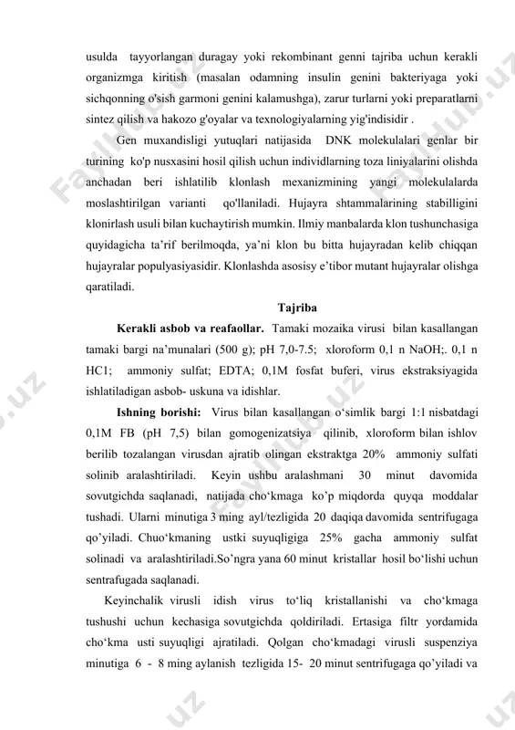 uyidagicha ta’rif berilmoqda, ya’ni klon bu bitta hujayradan kelib chiqqan hujayralar populyasiyasidir. klonlashda asosisy e’tibor mutant hujayralar olishga qaratiladi. tajriba kerakli asbob va reafaollar. tamaki mozaika virusi bilan kasallangan tamaki bargi na’munalari (500 g); ph 7,0-7.5; xloroform 0,1 n naoh;. 0,1 n hc1; ammoniy sulfat; edta; 0,1m fosfat buferi, virus ekstraksiyagida ishlatiladigan asbob- uskuna va idishlar. ishning borishi: virus bilan kasallangan o‘simlik bargi 1:1 nisbatdagi 0,1m fb (ph 7,5) bilan gomogenizatsiya qilinib, xloroform bilan ishlov berilib tozalangan virusdan ajratib olingan ekstraktga 20% ammoniy sulfati solinib aralashtiriladi. keyin ushbu aralashmani 30 minut davomida sovutgichda saqlanadi, natijada cho‘kmaga ko’p miqdorda quyqa moddalar tushadi. ularni minutiga 3 ming ayl/tezligida 20 daqiqa davomida sentrifugaga qo’yiladi. chuo‘kmaning ustki suyuqligiga 25% gacha ammoniy sulfat solinadi va aralashtiriladi.so’ngra yana 60 minut kristallar hosil bo‘lishi uchun sentrafugada saqlanadi. keyinchalik virusli idish virus to‘liq kristallanishi va cho‘kmaga tushushi uchun kechasiga sovutgichda qoldiriladi. ertasiga filtr yordamida cho‘kma usti suyuqligi ajratiladi. …