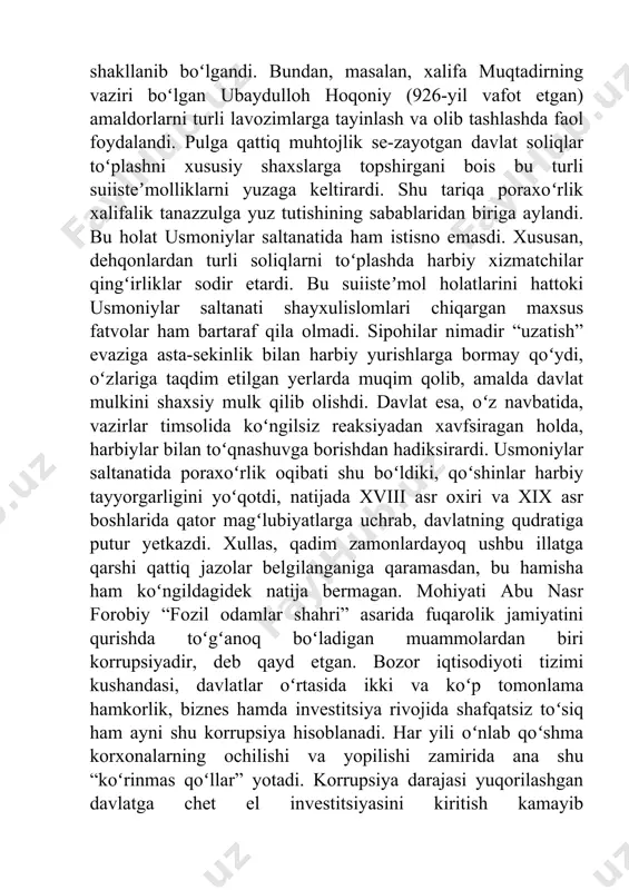 i. xususan, dehqonlardan turli soliqlarni toʻplashda harbiy xizmatchilar qingʻirliklar sodir etardi. bu suiisteʼmol holatlarini hattoki usmoniylar saltanati shayxulislomlari chiqargan maxsus fatvolar ham bartaraf qila olmadi. sipohilar nimadir “uzatish” evaziga asta-sekinlik bilan harbiy yurishlarga bormay qoʻydi, oʻzlariga taqdim etilgan yerlarda muqim qolib, amalda davlat mulkini shaxsiy mulk qilib olishdi. davlat esa, oʻz navbatida, vazirlar timsolida koʻngilsiz reaksiyadan xavfsiragan holda, harbiylar bilan toʻqnashuvga borishdan hadiksirardi. usmoniylar saltanatida poraxoʻrlik oqibati shu boʻldiki, qoʻshinlar harbiy tayyorgarligini yoʻqotdi, natijada xviii asr oxiri va xix asr boshlarida qator magʻlubiyatlarga uchrab, davlatning qudratiga putur yetkazdi. xullas, qadim zamonlardayoq ushbu illatga qarshi qattiq jazolar belgilanganiga qaramasdan, bu hamisha ham koʻngildagidek natija bermagan. mohiyati abu nasr forobiy “fozil odamlar shahri” asarida fuqarolik jamiyatini qurishda toʻgʻanoq boʻladigan muammolardan biri korrupsiyadir, deb qayd etgan. bozor iqtisodiyoti tizimi kushandasi, davlatlar oʻrtasida ikki va koʻp tomonlama hamkorlik, biznes hamda investitsiya rivojida shafqatsiz toʻsiq ham ayni shu korrupsiya hisoblanadi. har yili oʻnlab qoʻshma korxonalarning …