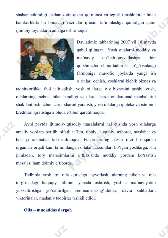 ida tashkil etilgan “oila – muqaddas dargoh” mavzuidagi anjumanda ana shular haqida so‘z bordi. tadbirda poytaxtimizdagi yaqinda oila qurgan yosh kelin-kuyovlar, huquqshunos, psixolog olimlar, mahalla, xotin-qizlar qo‘mitalari faollari, diniy-ma’rifat va ma’naviy-axloqiy tarbiya masalalari bo‘yicha maslahatchilar ishtirok etdi. anjuman oldidan tadbir ishtirokchilari mustaqillik maydoniga tashrif buyurib, hurriyatimiz, porloq istiqbolimiz va ezgu niyatlarimiz ramzi bo‘lgan mustaqillik va ezgulik monumenti poyiga gullar qo‘ydilar. uchrashuvda toshkent shahar hokimi o‘rinbosari, shahar xotin-qizlar qo‘mitasi raisi, oliy majlis senati a’zosi farida abdurahimova, nizomiy nomidagi toshkent davlat pedagogika universiteti o‘qituvchisi, huquqshunos omina karimova va boshqalar prezidentimiz islom karimov rahnamoligida mamlakatimizda yosh oilalarni qo‘llab-quvvatlash, moddiy va ma’naviy rag‘batlantirish, oila, onalik va bolalikni himoyalash, mustaqil hayot ostonasiga ilk qadam qo‘ygan yigit-qizlarga ijtimoiy-iqtisodiy ko‘mak ko‘rsatish borasida keng ko‘lamli ishlar amalga oshirilayotganini alohida ta’kidladilar. davlatimiz rahbari tashabbusi bilan hayotga izchil tatbiq etilayotgan “ijtimoiy himoya yili” davlat dasturi doirasida mamlakatimizda oilada tibbiy madaniyatni yanada yuksaltirish, kam ta’minlangan, serfarzand oilalarga aniq va samarali ijtimoiy …