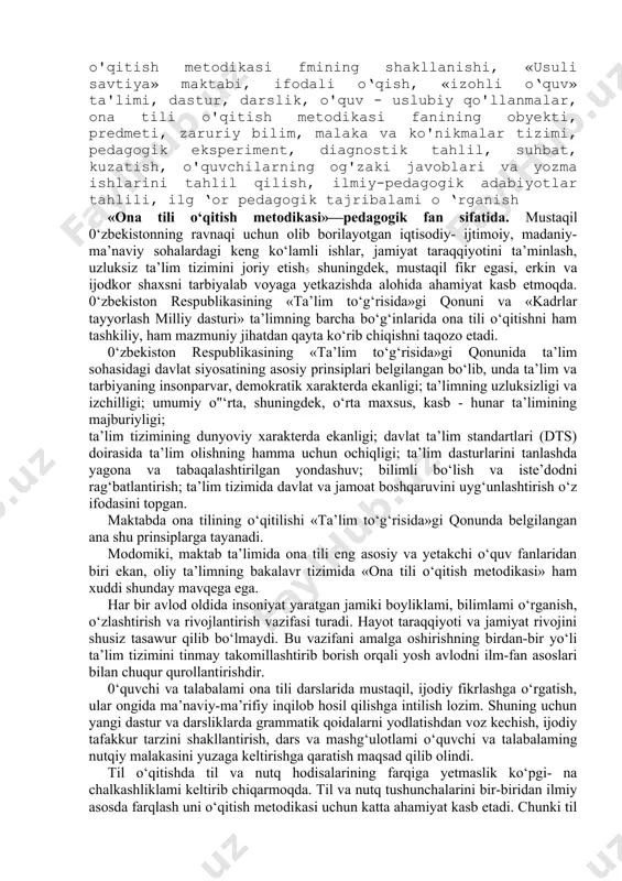 ik, o'quv - uslubiy qo'llanmalar, ona tili o'qitish metodikasi fanining obyekti, predmeti, zaruriy bilim, malaka va ko'nikmalar tizimi, pedagogik eksperiment, diagnostik tahlil, suhbat, kuzatish, o'quvchilarning og'zaki javoblari va yozma ishlarini tahlil qilish, ilmiy-pedagogik adabiyotlar tahlili, ilg ‘or pedagogik tajribalami o ‘rganish «ona tili o‘qitish metodikasi»—pedagogik fan sifatida. mustaqil 0‘zbekistonning ravnaqi uchun olib borilayotgan iqtisodiy- ijtimoiy, madaniy-ma’naviy sohalardagi keng ko‘lamli ishlar, jamiyat taraqqiyotini ta’minlash, uzluksiz ta’lim tizimini joriy etish5 shuningdek, mustaqil fikr egasi, erkin va ijodkor shaxsni tarbiyalab voyaga yetkazishda alohida ahamiyat kasb etmoqda. 0‘zbekiston respublikasining «ta’lim to‘g‘risida»gi qonuni va «kadrlar tayyorlash milliy dasturi» ta’limning barcha bo‘g‘inlarida ona tili o‘qitishni ham tashkiliy, ham mazmuniy jihatdan qayta ko‘rib chiqishni taqozo etadi. 0‘zbekiston respublikasining «ta’lim to‘g‘risida»gi qonunida ta’lim sohasidagi davlat siyosatining asosiy prinsiplari belgilangan bo‘lib, unda ta’lim va tarbiyaning insonparvar, demokratik xarakterda ekanligi; ta’limning uzluksizligi va izchilligi; umumiy o"‘rta, shuningdek, o‘rta maxsus, kasb - hunar ta’limining majburiyligi; ta’lim tizimining dunyoviy xarakterda ekanligi; davlat …