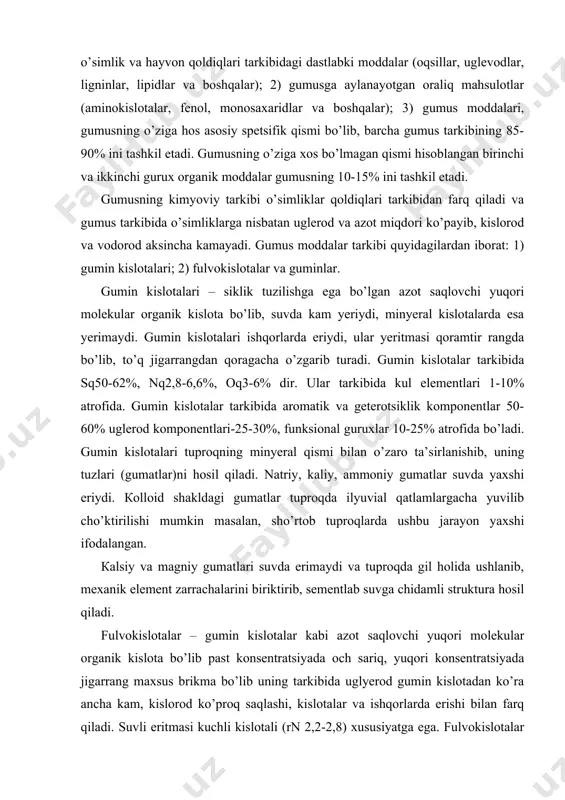 ntlari-25-30%, funksional guruxlar 10-25% atrofida bo’ladi. gumin kislotalari tuproqning minyeral qismi bilan o’zaro ta’sirlanishib, uning tuzlari (gumatlar)ni hosil qiladi. natriy, kaliy, ammoniy gumatlar suvda yaxshi eriydi. кolloid shakldagi gumatlar tuproqda ilyuvial qatlamlargacha yuvilib cho’ktirilishi mumkin masalan, sho’rtob tuproqlarda ushbu jarayon yaxshi ifodalangan. кalsiy va magniy gumatlari suvda erimaydi va tuproqda gil holida ushlanib, mexanik element zarrachalarini biriktirib, sementlab suvga chidamli struktura hosil qiladi. fulvokislotalar – gumin kislotalar kabi azot saqlovchi yuqori molekular organik kislota bo’lib past konsentratsiyada och sariq, yuqori konsentratsiyada jigarrang maxsus brikma bo’lib uning tarkibida uglyerod gumin kislotadan ko’ra ancha kam, kislorod ko’proq saqlashi, kislotalar va ishqorlarda erishi bilan farq qiladi. suvli eritmasi kuchli kislotali (rn 2,2-2,8) xususiyatga ega. fulvokislotalar juda harakatchan bo’lganidan tuproq tarkibidagi organik va mineral moddalarning yuvilib ketishiga olib keladi. gumusda gumin kislotalari ko’payganda fulvokislotalarning kimyoviy faolligi pasayadi. guminlar – gumusning ishqorlarda erimaydigan qismi bo’lib, qisman minyerallar bilan mustahkam brikkan gumin kislotalari va qiyin eriydigan …