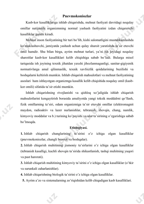 muhiti va mehnat jarayonining xarakteri, sharoiti, mehnatkashlarning funksional qobiliyatiga va sog’lig’iga katta ta’sir ko’rsatadi. mehnat turi xavfi va zararli sharoitiga ko’ra 3 bosqichga bo’linadi: a. mehnat turi va sharoitiga ko’ra aniqlangan va ta’sir to’xtatgandan keyin qayta xarakterga ega bo’lgan funksional o’zgarishlar yuz berishi mumkin. b. mehnat turi va sharoitiga ko’ra funksional o’zgarishlarga olib keladigan va vaqtinchalik mehnat faoliyatini yo’qotib, kasb kasalliklarining yengil formasi vujudga kelishi mumkin. d. mehnat turi va sharoitiga ko’ra kasb kasalligining xavfli rivojlanishi va vaqtinchalik mehnat faoliyatini yo’qotib, kasallikning yuqori bosqichiga ko’tarilishi. klinikasiga ko’ra kasb kasalliklari quyidagilarga bo’linadi: 1. mns zaharlanishi: ensefolopatiya, nevrit. 2. qon zaharlanishi: anemiya, leykopeniya. 3. ovqat hazm apparatining zaharlanishi: toksik gepatit, ichak kasalliklari. 4. nafas yo’lining zaharlanishi: pnevmokoniozlar, changli bronxitlar. 5. teri zaharlanishi: dermatitlar pnevmokoniozlar bu kasallik ham kasb kasalligi bo’lib, ishlab chiqarish jarayonidagi changlar bilan uzoq vaqt davomida nafas olish natijasida yuzaga keladi va o’pka fibrozi bilan xarakterlanadi. sabablari quyidagilar: 1. mineral …