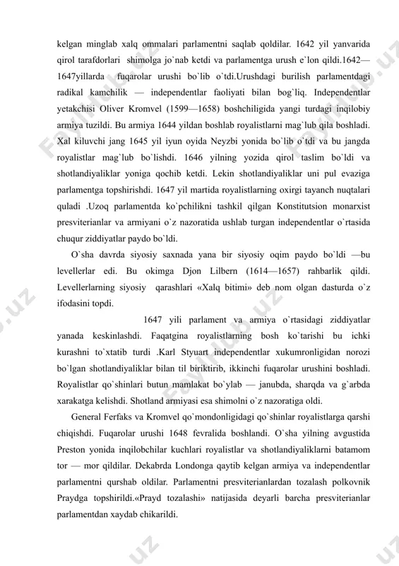 , ikkinchi fuqarolar urushini boshladi. royalistlar qo`shinlari butun mamlakat bo`ylab — janubda, sharqda va g`arbda xarakatga kelishdi. shotland armiyasi esa shimolni o`z nazoratiga oldi. general ferfaks va kromvel qo`mondonligidagi qo`shinlar royalistlarga qarshi chiqishdi. fuqarolar urushi 1648 fevralida boshlandi. o`sha yilning avgustida preston yonida inqilobchilar kuchlari royalistlar va shotlandiyaliklarni batamom tor — mor qildilar. dekabrda londonga qaytib kelgan armiya va independentlar parlamentni qurshab oldilar. parlamentni presviterianlardan tozalash polkovnik praydga topshirildi.«prayd tozalashi» natijasida deyarli barcha presviterianlar parlamentdan xaydab chikarildi. demokratik kuchlar va levellerlar bosimi ostida qirol ustidan sud qilish qarori qabul qilindi (1648 y. 23 dekabr). tashkil qilingan tribunal karl styuartni o`limga maxkum etdi (qirol 1649 y. 30 yanvarda qatl etildi). quyi palata mamlakatning «oliy xokimiyati» deb e`lon qilindi. 1649 yil 19 mayda angliya respublika deb e`lon qilindi. 1649—1653 yillarda angliyani independentlar boshqardilar. yangi konstitutsiyaga asosan qonunchilik xokimiyati bir palatali parlament qo`lida edi. ijroya xokimiyatni davlat kengashi amalga oshirar edi. independentlar demokratik …