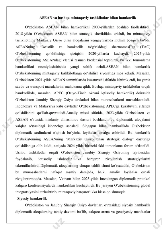 bilan munosabatlarni mustahkamladi. indoneziya va malayziya kabi davlatlar o‘zbekistonning apecga kuzatuvchi sifatida qo‘shilishini qo‘llab-quvvatladi.amaliy misol sifatida, 2023-yilda o‘zbekiston va asean o‘rtasida madaniy almashinuv dasturi boshlandi, bu diplomatik aloqalarni xalqlar o‘rtasidagi ishonchga asosladi. singapur bilan hamkorlikda o‘zbekiston diplomatik xodimlarni o‘qitish bo‘yicha loyihalar amalga oshirildi. bu hamkorlik o‘zbekistonning aseanning “markaziy osiyo bilan strategik dialog” dasturiga qo‘shilishiga olib keldi, natijada 2024-yilda birinchi ikki tomonlama forum o‘tkazildi. ushbu tashkilotlar orqali o‘zbekiston janubiy sharqiy osiyoning tajribasidan foydalanib, iqtisodiy islohotlar va barqaror rivojlanish strategiyalarini takomillashtirdi.diplomatik aloqalarning chuqur tahlili shuni ko‘rsatadiki, o‘zbekiston bu munosabatlarni nafaqat rasmiy darajada, balki amaliy loyihalar orqali rivojlantirmoqda. masalan, vetnam bilan 2025-yilda imzolangan diplomatik protokol xalqaro konferensiyalarda hamkorlikni kuchaytirdi. bu jarayon o‘zbekistonning global integratsiyasini tezlashtirib, mintaqaviy barqarorlikka hissa qo‘shmoqda. siyosiy hamkorlik o‘zbekiston va janubiy sharqiy osiyo davlatlari o‘rtasidagi siyosiy hamkorlik diplomatik aloqalarning tabiiy davomi bo‘lib, xalqaro arena va geosiyosiy manfaatlar asosida rivojlanmoqda. bu hamkorlik o‘zbekistonning ochiq siyosati va aseanning konsensus tamoyillariga asoslangan. rasmiy …