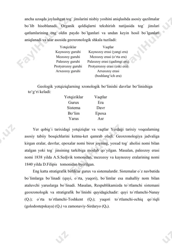 u gurux organizmlar, bir-biridan ancha uzoqda joylashgan tog` jinslarini nisbiy yoshini aniqlashda asosiy qazilmalar bo`lib hisoblanadi. organik qoldiqlarni tekshirish natijasida tog` jinslari qatlamlarining eng oldin paydo bo`lganlari va undan keyin hosil bo`lganlari aniqlanadi va ular asosida geoxronologik shkala tuziladi: yer qobig`i tarixidagi yotqiziqlar va vaqtlar yerdagi tarixiy voqealarning asosiy tabiiy bosqichlarini ketma-ket qamrab oladi. geoxronologiya jadvaliga kirgan eralar, davrlar, epoxalar nomi biror joyning, yoxud tog` aholisi nomi bilan atalgan yoki tog` jinsining tarkibiga moslab qo`yilgan. masalan, paleozoy erasi nomi 1838 yilda a.s.sedjvik tomonidan, mezozoy va kaynozoy eralarining nomi 1840 yilda d.filipis tomonidan byerilgan. eng katta stratigrafik birliklar gurux va sistemalardir. sistemalar o`z navbatida bo`limlarga bo`linadi (quyi, o`rta, yuqori), bo`limlar esa mahalliy nom bilan ataluvchi yaruslarga bo`linadi. masalan, respublikamizda to`rtlamchi sistemani geoxronologik va stratigrafik bo`linishi quyidagichadir: quyi to`rtlamchi-nanay (q1); o`rta to`rtlamchi-toshkent (q2); yuqori to`rtlamchi-ochiq qo`riqli (golodostepskaya) (q3) va zamonaviy-sirdaryo (q4). tog` jinslarining absolyut yoshini aniqlash. tog` jinslarini yil hisobida ifodalangan yoshi …