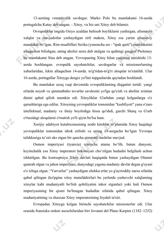 narsa sifatida qabul qilingan (ko'pgina xitoy mutafakkirlari bu yerlarda yashovchi xalqlarning xitoylar kabi madaniyatli bo'lish qobiliyatini inkor etganlar) yoki hali osmon imperiyasining bir qismi bo'lmagan hududlar sifatida qabul qilingan. xitoy madaniyatining va shaxsan xitoy imperatorining foydali ta'siri. evropadan xitoyga kelgan birinchi sayohatchilar missionerlar edi. ular orasida fransiska ordeni asoschilaridan biri jovanni del plano karpini (1182–1252) ham bor edi. karpini o'z sayohati tavsifini qoldirdi, unda xitanlar (xitan yoki xitoy) haqida eslatmalar mavjud. frantsisklik rohib uilyam (giyom) de rubruk (taxminan 1220 - taxminan 1293) rim mualliflarining serlari bilan birinchi bo'lib tanishgan "katayanlar" haqida ma'lumot to'plagan. uning eslatmalari "sharq mamlakatlariga sayohatlar kitobi" ning asosini tashkil etdi. hindiston, sumatra orollari va xitoyga tashrif buyurgan yana bir fransiskalik odoriko pordenone 14—15-asrlarda mashhur boʻlgan “sharq oʻlkalarining tavsifi”ni tuzdi. katta mashhurlik. venetsiyalik savdogar marko polo (1254-1324), ehtimol xitoyga sayohat qilgan eng mashhur muallif edi. ushbu sayohatning tavsifi "il milione" ("dunyo mo''jizalari kitobi") deb nomlangan va ko'p yillar …