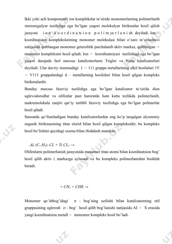 da monomerlarning polimerlanib stereoregulyar tuzilishga ega bo’lgan yuqori molekulyar birikmalar hosil qilish jarayoni i o n k o o r d i n a ts i o n p o l i m ye r l a n i sh deyiladi. ion – koordinatsion komplekslarining monomer molekulasi bilan o’zaro ta‘sirlashuvi natijasida qutblangan monomer geterolitik parchalanib aktiv markaz, qutblangan ( monomer kompleksini hosil qiladi. ion ( koordinatsiyasi tuzilishiga ega bo’lgan yuqori darajada faol maxsus katalizatorlarni tsigler va natta katalizatorlari deyiladi. ular davriy sistemadagi 1 ( 111 gruppa metallarining alkil hosilalari 1v ( v111 gruppalardagi d – metallarning hosilalari bilan hosil qilgan kompleks birikmalardir. bunday maxsus fazoviy tuzilishga ega bo’lgan katalizator ta‘sirida dien uglevodorodlar va olifenlar past haroratda ham katta tezlikda polimerlanib, makromolekula zanjiri qat‘iy tartibli fazoviy tuzilishga ega bo’lgan polimerlar hosil qiladi. sanoatda qo’llaniladigan bunday katalizatorlardan eng ko’p tarqalgan alyuminiy organik birikmasining titan xlorid bilan hosil qilgan kompleksidir; bu kompleks hosil …
