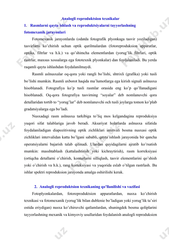gan) nusxa ko’chiruvchi qatlamlardan, shuningdek bosma qoliplarini tayyorlashning mexanik va kimyoviy usullaridan foydalanish analogli reproduksion texnikaning farqlovchi alomati hisoblanadi. analogli reproduktsion texnikaning material va qurilmalari o’z rivojlanishida takomillashgan bosqichga chiqqan. yuqori darajada optimallashtirilganligiga qaramasdan, analogli texnologiyalar katta miqdorda qo’l mehnati talab qiladi. biroq, ba’zi fotomexanik va kimyoviy jarayonlar atrof-muhitga salbiy ta’sir ko’rsatadi. ekologik jihozlanish, xomashyodan takror foydalanish uchun uskunalar va ekologik talablarni ta’minlash uchun harajatlar doimiy o’sib bormoqda. qisman tajovuzkor kimyoviy eritmalar va qorong’i xonalarda ishlash tufayli ishsharoitlari yanada murakkablashadi. terish jarayonlari, bir tomondan va rasmli axborotni qayta ishlash, ikkinchi tomondan, prinsipial jihatdan turli analogli texnikadan, matn va rasmni sahifalash va montaj qilishgacha bo’lgan jarayonda alohida texnologik usullardan foydalanish bilan bog’liq, shuning uchun katta ko’lamli texnologik va tashkiliy harajatlar talab qilinadi. 3. fotomexanik reproduktsion texnologiyaning asoslari va vazifalari fotomexanik usulda bosma qoliplarini tayyorlash uchun talab qilinadigan rasmli aslnusxalar fotoqolipini tayyorlash fotomexanik reproduktsion texnologiyaning maqsadi hisoblanadi. yorug’lik texnikasi qonuniyatlari va fototexnik …