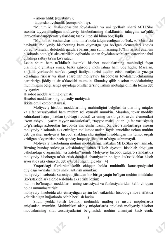 dir. muhimlik – bu hisobot ko’rsatkichlarining shunday kattaligiki (yoki sifati), ularni hisobotda aks ettirilmasligi yoki buzib ko’rsatilishi ana shu hisobotdan foydalanuvchi mutaxassislarni noto’g’ri qaror qabul qilishiga olib keladi. muhimlikning nazariy asoslariga to’xtaladigan bo’lsak, muhimlik – mhxs lari asosida tayyorlanadigan moliyaviy hisobot tuzishda unga zarur bo’ladigan axborotlarning sifat xususiyatini ifodalaydi. mhxs boyicha kontseptual asoslarida moliyaviy hisobotni tayyorlashda axborotlarning sifatini ta’minlashda quyidagi xususiyatlari ham e’tiborga olinishi lozim: - tushunarlilik (understandability); - ishonchlilik (reliability); -taqqoslanuvchanlik (comparability). “muhimlik” tushunchasidan foydalanish va uni qo’llash sharti mhxslar asosida tayyorlanadigan moliyaviy hisobotlarning shakllanishi talaygina xo’jalik jarayonlaridan(operatsiyalaridan) tashkil topishi bilan bog’liqdir. “muhimlik” tushunchasini tom ma’noda talqin etadigan bo’lsak, so’z birinchi navbatda moliyaviy hisobotning katta qiymatga ega bo’lgan elementlari xaqida boradi. masalan, debitorlik qarzlari balans jami summasining 30%ni tashkil etsa, uni hisobotda noto’g’ri aks ettirilishi oqibatida undan foydalanuvchilarni qarorlar qabul qilishiga salbiy ta’sir ko’rsatadi. lekin shuni ham ta’kidlash lozimki, hisobot moddalarining muhimligi faqat ularning qiymatiga emas, balki iqtisodiy mohiyatiga …