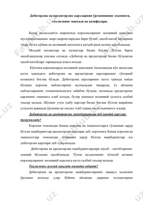 асосида улар бўйича айланиш даврини тезлаштириш имкониятларини аниқлаш негизида молиявий ҳолатни яхшилаш таҳлилнинг асосий мақсади бўлиб ҳисобланади. таҳлил ўз мақсадига қуйидаги вазифаларни ҳал қилиш орқали эришади: · дебиторлик ва кредиторлик қарзларининг умумий ҳолатига ҳамда улар орасидаги ўзаро тенглик нисбатига баҳо бериш; · дебиторлик қарзларнинг таркиби ва таркибий тузилиши ўзгаришларига баҳо бериш; · кредиторлик қарзларнинг таркиби ва таркибий тузилиши ўзгаришларига баҳо бериш; · дебиторлик ва кредиторлик қарзларининг айланувчанлик коэффициенти ва унинг ўзгаришига баҳо бериш; · муддати ўтган дебиторлик ва кредиторлик қарзларни махсус ўрганиш асосида уларнинг ҳолатига, динамикасига баҳо бериш; · қарзларни тугатиш ва камайтириш учун мавжуд бўлган имкониятларни кўрсатиш. ушбу вазифаларни ҳал қилиш орқали таҳлил ўз мақсадига эришади. таҳлил ахборот маълумотлари асосида амалга оширилади. ахборот манбалари бўлиб асосан қуйидаги маълумотлар ҳисобланади: 1. бухгалтерия баланси (1-шакл) маълумотлари; 2. дебиторлик ва кредиторлик қарзлар ҳақидаги маълумотнома (2а-шакли) кўрсаткичлари; 3. дебиторлик ва кредиторлик қарзларни акс эттирувчи бухгалтерия ҳисоби счетларининг маълумотлари. дебиторлик ва кредиторлик қарзларнинг умумий …
