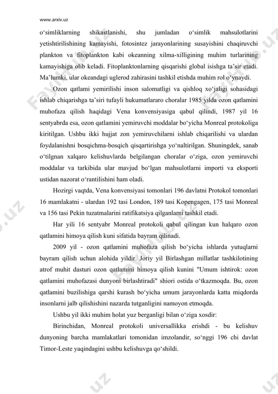 rlarining ortishi oqibatida, yer yuzasi bu nurlarning yetib kelishi, o‘z navbatida aholi salomatligi va ekologiya bilan bog’liq muammolarni ortishiga olib keladi. xususan: teri raki, o‘simliklarning shikastlanishi, shu jumladan o‘simlik mahsulotlarini yetishtirilishining kamayishi, fotosintez jarayonlarining susayishini chaqiruvchi plankton va fitoplankton kabi okeanning xilma-xilligining muhim turlarining kamayishiga olib keladi. fitoplanktonlarning qisqarishi global isishga ta’sir etadi. ma’lumki, ular okeandagi uglerod zahirasini tashkil etishda muhim rol o‘ynaydi. ozon qatlami yemirilishi inson salomatligi va qishloq xo‘jaligi sohasidagi ishlab chiqarishga ta’siri tufayli hukumatlararo choralar 1985 yilda ozon qatlamini muhofaza qilish haqidagi vena konvensiyasiga qabul qilindi, 1987 yil 16 sentyabrda esa, ozon qatlamini yemiruvchi moddalar bo‘yicha monreal protokoliga kiritilgan. ushbu ikki hujjat zon yemiruvchilarni ishlab chiqarilishi va ulardan foydalanishni bosqichma-bosqich qisqartirishga yo‘naltirilgan. shuningdek, sanab o‘tilgnan xalqaro kelishuvlarda belgilangan choralar o‘ziga, ozon yemiruvchi moddalar va tarkibida ular mavjud bo‘lgan mahsulotlarni importi va eksporti ustidan nazorat o‘rantilishini ham oladi. hozirgi vaqtda, vena konvensiyasi tomonlari 196 davlatni protokol tomonlari 16 …