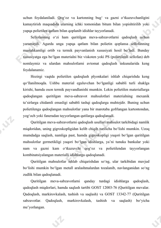 oydalaniladi. qog‘oz va kartonning bug‘ va gazni o‘tkazuvchanligini kamaytirish maqsadida ularning ichki tomonidan bitum bilan yopishtirilib yoki yupqa polietilen qatlam bilan qoplanib idishlar tayyorlanadi. sellofanning o‘zi ham quritilgan meva-sabzavotlarni qadoqlash uchun yaramaydi. agarda unga yupqa qatlam bilan polietin qoplansa sellofanning mustahkamligi ortib va termik payvanlanish xususiyati hosil bo‘ladi. bunday xususiyatga ega bo‘lgan materialni biz viskoten yoki ps (polietilenli sellofan) deb nomlaymiz va ulardan mahsulotlarni avtomat qadoqlash uskunalarida keng foydalanamiz. hozirgi vaqtda polietilen qadoqlash plyonkalari ishlab chiqarishda keng qo‘llanilmoqda. ushbu material eguluvchan bo‘lganligi sababli turli shaklga kirishi, hamda oson termik payvandlanishi mumkin. lekin polietilen materiallarga qadoqlangan quritilgan meva-sabzavot mahsulotlari materialning mexanik ta’sirlarga chidamli emasligi sababli tashqi qadoqlarga muhtojdir. buning uchun polietilenga qadoqlangan mahsulotlar yana bir marotaba gofrlangan kartontondan, yog‘och yoki faneradan tayyorlangan qutilarga qadoqlanadi. quritilgan meva-sabzavotlarni qadoqlash usullari mahsulot tarkibidagi namlik miqdoridan, uning gigroskopligidan kelib chiqib turilicha bo‘lishi mumkin. uzoq mumdadga saqlash, namliga past, hamda gigroskopligi yuqori bo‘lgan quritilgan mahsulotlar germetikligi …