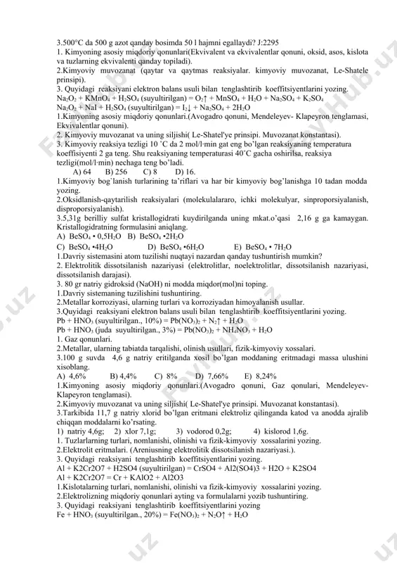 rolizning miqdoriy qonunlari ayting va formulalarni yozib tushuntiring. 3. quyidagi reaksiyani elеktrоn bаlаns usuli bilan tenglashtirib koeffitsiyentlarini yozing fe + hno3 (suyultirilgan., 20%) = fe(no3)2 + n2o↑ + h2o al + hno3 (juda suyultirilgan., 2%) = al(no3)3 + nh4no3 + h2o 1.oksidlarning turlari, nomlanishi, olinishi va fizik-kimyoviy xossalarini yozing. 2.fritmalar va ularning turlari (eritmalar, to’yingan va to’yinmagan eritmalar, eruvchanlik, eritma konsentratsiyasi ). 3.uglerod (iv) oksidning 22°c da va 500 kpa bosimda hajmi 20 l bo‘lgan idishda saqlanadi.uning mkat.o’qasini toping? j:179,4 1.kimyoning asosiy miqdoriy qonunlari.(avogadro qonuni, mendeleyev- klapeyron tenglamasi, ekvivalentlar qonuni). 2.korroziyaga qarshi kurashning qanday turlari bor va ularni yoriting. 3. 25°c harorat 720 ml hajmli idishda 56 g kislorod bo‘lsa, gazning bosimi (kpa) qanday bo‘ladi? j:6022 1.kimyoning asosiy miqdoriy qonunlari.(avogadro qonuni, mendeleyev-klapeyron tenglamasi). 2. kimyoviy reaksiya tezligi (reaksiya tezligi, temperatura, bosim, hajm, katalizator, vant-goff qoidasi). 3. 12 l hajmli po’lat ballonga 0°c temperaturada va 200 atm. bosimda kislorod to’ldirilgan. shu …