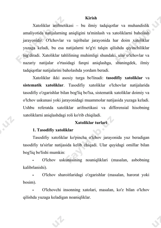 xatoliklar asbobning noto'g'ri kalibrlanishi, o'lchov metodining kamchiliklari yoki muvofiqlikni ta'minlovchi omillar (masalan, har qanday o'lchov asbobining noto'g'ri joylashtirilishi) sababli kelib chiqadi. sistematik xatoliklar aniqligini oshirish uchun ushbu xatoliklarni minimallashtirish va bartaraf etish muhimdir. xatoliklar arifmetikasi xatoliklar arifmetikasi — bu xatoliklarni baholash uchun statistik va matematik metodlarni qo'llash jarayonidir. xatoliklarni hisoblashda quyidagi tushunchalarga e'tibor beriladi: · absolut xatolik (δx): o'lchovning haqiqiy qiymatidan farqi. bu qiymat o'lchovdagi xatolikni aniq ko'rsatadi. δx=∣xtrue−xmeasured∣\delta x = |x_{true} - x_{measured}|δx=∣xtrue​−xmeasured​∣ · nisbat xatolik (ε): absolut xatolikning haqiqiy qiymatga nisbati. bu qiymat xatolikning nisbiy ahamiyatini ko'rsatadi. ϵ=δxxtrue×100%\epsilon = \frac{\delta x}{x_{true}} \times 100\%ϵ=xtrue​δx​×100% bu formula orqali o'lchovlardagi xatoliklarni aniqlash va ularning natijalarga ta'sirini tahlil qilish mumkin. xatoliklar arifmetikasi ta'lim va tadqiqot jarayonlarida aniq va ishonchli natijalar olishda muhim ahamiyatga ega. differensial hisobning roli differensial hisob xatoliklarni aniqlashda muhim rol o'ynaydi, chunki u o'zgarishlarni baholash va ularga ta'sirini tahlil qilishda qo'llaniladi. differensial hisob yordamida o'lchovlarning o'zgarishi va natijalariga ta'sirini …