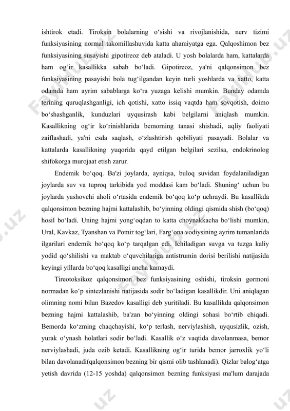 hi aholi o‘rtasida endemik bo‘qoq ko‘p uchraydi. bu kasallikda qalqonsimon bezning hajmi kattalashib, bo‘yinning oldingi qismida shish (bo‘qoq) hosil bo‘ladi. uning hajmi yong‘oqdan to katta choynakkacha bo‘lishi mumkin, ural, kavkaz, tyanshan va pomir tog‘lari, farg‘ona vodiysining ayrim tumanlarida ilgarilari endemik bo‘qoq ko‘p tarqalgan edi. ichiladigan suvga va tuzga kaliy yodid qo‘shilishi va maktab o‘quvchilariga antistrumin dorisi berilishi natijasida keyingi yillarda bo‘qoq kasalligi ancha kamaydi. tireotoksikoz qalqonsimon bez funksiyasining oshishi, tiroksin gormoni normadan ko‘p sintezlanishi natijasida sodir bo‘ladigan kasallikdir. uni aniqlagan olimning nomi bilan bazedov kasalligi deb yuritiladi. bu kasallikda qalqonsimon bezning hajmi kattalashib, ba'zan bo‘yinning oldingi sohasi bo‘rtib chiqadi. bemorda ko‘zming chaqchayishi, ko‘p terlash, nerviylashish, uyqusizlik, ozish, yurak o‘ynash holatlari sodir bo‘ladi. kasallik o‘z vaqtida davolanmasa, bemor nerviylashadi, juda ozib ketadi. kasallikning og‘ir turida bemor jarroxlik yo‘li bilan davolanadi(qalqonsimon bezning bir qismi olib tashlanadi). qizlar balog‘atga yetish davrida (12-15 yoshda) qalqonsimon bezning funksiyasi ma'lum darajada kuchayadi. shuning uchun ularda tireotoksikoz …
