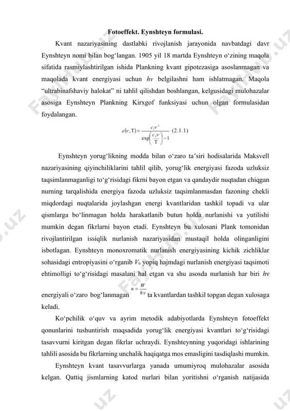 qattiq jismlarning katod nurlari bilan yoritishni o‘rganish natijasida eynshteyn o‘zining fotoeffekt uchun mashhur tenglamasini yozgan. shu sababli optikada kvant tasavvurlarning paydo bo‘lishini fotoeffekt nazariyasi bilan bog‘lashga asos mavjud emas, lekin fotoeffekt hodisasi bu tasavvurlarni tasdiqlovchi hodisalardan biri hisoblanadi. fotoeffekt deb, yoruglik to‘lqinlari taʼsirida metalldan yoki moddalardan elektronlarning ajralib chiqish xodisasiga aytiladi. fotoeffekt g.gers tomonidan ochilgan bo‘lib, rus fizigi a.g.stoletov tomonidan to‘la tekshirilgan. fotoeffektning quyidagi uchta qonuni eksperimental yo‘l bilan ochilgan: 1.fotoeffektning chegaralanganlik harakteri. fotoelektronlar ajralib chiqishi uchun, metallga taʼsir qiluvchi yorug‘likning to‘lqin uzunligi qaralayotgan metall uchun harakterli bo‘lgan chegaraviy qiymatdan kichik bo‘lishi kerak. 2.metalldan ajralib chiquvchi elektronlarning soni, unga taʼsir qilayotgan nurlanishning intensivligiga proporsionaldir. 3. metalldan ajralib chiquvchi fotoelektronlarning maksimal kinetik energiyasi nurlanish chastotasiga chizikli bog‘langan holda ortib boradi va intensivlikka bog‘lik emas. bu qonunlarni klassik tasavvurlar asosida tushuntirish juda qiyindir. boshka tomondan yorug‘lik haqidagi kvant tasavvurlar, fotoeffektning asosiy qonunlarini to‘la tushuntirib bera oladi. fotoeffektni klassik tasavvurlar asosida tekshiraylik. metall …