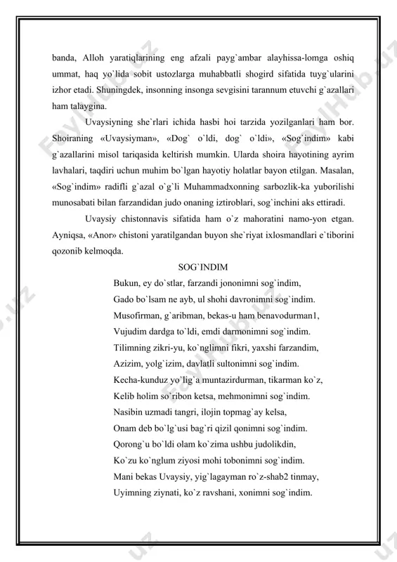 zlarga muhabbatli shogird sifatida tuyg`ularini izhor etadi. shuningdek, insonning insonga sevgisini tarannum etuvchi g`azallari ham talaygina. uvaysiyning she`rlari ichida hasbi hoi tarzida yozilganlari ham bor. shoiraning «uvaysiyman», «dog` o`ldi, dog` o`ldi», «sog`indim» kabi g`azallarini misol tariqasida keltirish mumkin. ularda shoira hayotining ayrim lavhalari, taqdiri uchun muhim bo`lgan hayotiy holatlar bayon etilgan. masalan, «sog`indim» radifli g`azal o`g`li muhammadxonning sarbozlik-ka yuborilishi munosabati bilan farzandidan judo onaning iztiroblari, sog`inchini aks ettiradi. uvaysiy chistonnavis sifatida ham o`z mahoratini namo-yon etgan. ayniqsa, «anor» chistoni yaratilgandan buyon she`riyat ixlosmandlari e`tiborini qozonib kelmoqda. sog`indim bukun, ey do`stlar, farzandi jononimni sog`indim, gado bo`lsam ne ayb, ul shohi davronimni sog`indim. musofirman, g`aribman, bekas-u ham benavodurman1, vujudim dardga to`ldi, emdi darmonimni sog`indim. tilimning zikri-yu, ko`nglimni fikri, yaxshi farzandim, azizim, yolg`izim, davlatli sultonimni sog`indim. kecha-kunduz yo`lig`a muntazirdurman, tikarman ko`z, kelib holim so`ribon ketsa, mehmonimni sog`indim. nasibin uzmadi tangri, ilojin topmag`ay kelsa, onam deb bo`lg`usi bag`ri qizil qonimni sog`indim. qorong`u bo`ldi olam …