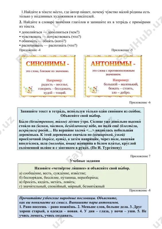 е, но поля́ ещё (блесте́ли, искри́лись) росо́й… на верши́не холма́ видне́лась небольша́я дереве́нька. к э́той дереве́ньке снача́ла по (неширо́кой, у́зкой) просёлочной (доро́ге, пути́), а зате́м напрями́к, че́рез по́ле, напева́я вполго́лоса, шла (молода́я, ю́ная) же́нщина в бе́лом пла́тье, кру́глой соло́менной шля́пе и с зо́нтиком в рука́х. (по и. турге́неву) приложение 7 учебные задания назови́те «четвёртое ли́шнее» и объясни́те свой вы́бор. а) сообще́ние, весть, сужде́ние, изве́стие; б) беспоря́док, бесси́лие, пу́таница, неразбери́ха; в) броса́ть, кида́ть, мета́ть, лови́ть; г) значи́тельный, споко́йный, ми́рный, безмяте́жный приложение -8 прочитайте узбекские народные пословицы. объясните, как вы понимаете их смысл. выпишите пары антонимов. 1. рано посеешь – рано пожнёшь. 2. меньше слов, больше дела. 3. друг хорош старый, а одежда – новая. 4. у дня – глаза, у ночи – уши. 5. не учись ломать, учись создавать. приложение -9 подберите антонимы к данным существительным и прилагательным. укажите род выделенных слов. составьте с ними словосочетания. образец: утро – вечер, умный …