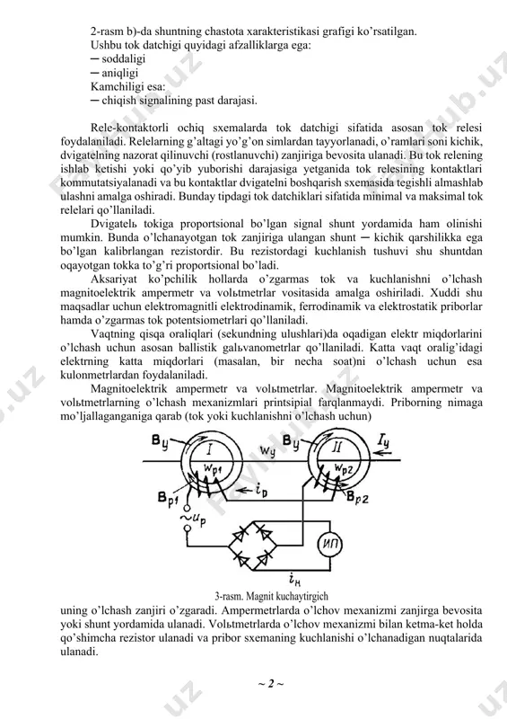 ing kontaktlari kommutatsiyalanadi va bu kontaktlar dvigatelni boshqarish sxemasida tegishli almashlab ulashni amalga oshiradi. bunday tipdagi tok datchiklari sifatida minimal va maksimal tok relelari qo’llaniladi. dvigatelь tokiga proportsional bo’lgan signal shunt yordamida ham olinishi mumkin. bunda o’lchanayotgan tok zanjiriga ulangan shunt ─ kichik qarshilikka ega bo’lgan kalibrlangan rezistordir. bu rezistordagi kuchlanish tushuvi shu shuntdan oqayotgan tokka to’g’ri proportsional bo’ladi. aksariyat ko’pchilik hollarda o’zgarmas tok va kuchlanishni o’lchash magnitoelektrik ampermetr va volьtmetrlar vositasida amalga oshiriladi. xuddi shu maqsadlar uchun elektromagnitli elektrodinamik, ferrodinamik va elektrostatik priborlar hamda o’zgarmas tok potentsiometrlari qo’llaniladi. vaqtning qisqa oraliqlari (sekundning ulushlari)da oqadigan elektr miqdorlarini o’lchash uchun asosan ballistik galьvanometrlar qo’llaniladi. katta vaqt oralig’idagi elektrning katta miqdorlari (masalan, bir necha soat)ni o’lchash uchun esa kulonmetrlardan foydalaniladi. magnitoelektrik ampermetr va volьtmetrlar. magnitoelektrik ampermetr va volьtmetrlarning o’lchash mexanizmlari printsipial farqlanmaydi. priborning nimaga mo’ljallaganganiga qarab (tok yoki kuchlanishni o’lchash uchun) 3-rasm. magnit kuchaytirgich uning o’lchash zanjiri o’zgaradi. ampermetrlarda o’lchov mexanizmi zanjirga …