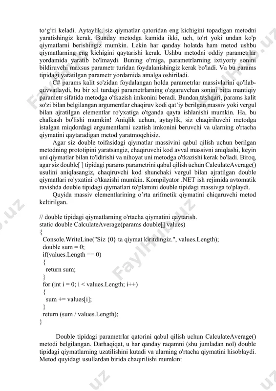 qaytarishi kerak. ushbu metodni oddiy parametrlar yordamida yaratib bo'lmaydi. buning o'rniga, parametrlarning ixtiyoriy sonini bildiruvchi maxsus parametr turidan foydalanishingiz kerak bo'ladi. va bu params tipidagi yaratilgan parametr yordamida amalga oshiriladi. c# params kalit so'zidan foydalangan holda parametrlar massivlarini qo'llab-quvvatlaydi, bu bir xil turdagi parametrlarning o'zgaruvchan sonini bitta mantiqiy parametr sifatida metodga o'tkazish imkonini beradi. bundan tashqari, params kalit so'zi bilan belgilangan argumentlar chaqiruv kodi qat’iy berilgan massiv yoki vergul bilan ajratilgan elementlar ro'yxatiga o'tganda qayta ishlanishi mumkin. ha, bu chalkash bo'lishi mumkin! aniqlik uchun, aytaylik, siz chaqiriluvchi metodga istalgan miqdordagi argumentlarni uzatish imkonini beruvchi va ularning o'rtacha qiymatini qaytaradigan metod yaratmoqchisiz. agar siz double toifasidagi qiymatlar massivini qabul qilish uchun berilgan metodning prototipini yaratsangiz, chaqiruvchi kod avval massivni aniqlashi, keyin uni qiymatlar bilan to'ldirishi va nihoyat uni metodga o'tkazishi kerak bo'ladi. biroq, agar siz double[ ] tipidagi params parametrini qabul qilish uchun calculateaverage() usulini aniqlasangiz, chaqiruvchi kod shunchaki vergul bilan …