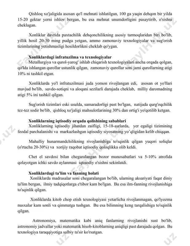 an. xonliklar davrida paxtachilik dehqonchilikning asosiy tarmoqlaridan biri bo'lib, yillik hosil 20-30 ming pudga yetgan, ammo zamonaviy texnologiyalar va sug'orish tizimlarining yetishmasligi hosildorlikni cheklab qo'ygan. xonliklardagi infratuzilma va texnologiyalar metallurgiya va qurol-yarog' ishlab chiqarish texnologiyalari ancha orqada qolgan, qo'lda ishlangan qurollar ustunlik qilgan, zamonaviy qurollar soni jami qurollarning atigi 10% ni tashkil etgan. xonliklarda yo'l infratuzilmasi juda yomon rivojlangan edi, asosan ot yo'llari mavjud bo'lib, savdo-sotiqni va aloqani sezilarli darajada cheklab, milliy daromadning atigi 5% ini tashkil qilgan. sug'orish tizimlari eski usulda, samaradorligi past bo'lgan, natijada qurg'oqchilik tez-tez sodir bo'lib, qishloq xo'jaligi mahsulotlarining 30% dan ortig'i yo'qotilib ketgan. xonliklarning iqtisodiy orqada qolishining sabablari xonliklarning iqtisodiy jihatdan zaifligi, 15-18-asrlarda, yer egaligi tizimining feodal parchalanishi va markazlashgan iqtisodiy siyosatning yo’qligidan kelib chiqqan. mahalliy hunarmandchilikning rivojlanishiga to'sqinlik qilgan yuqori soliqlar (o'rtacha 20-30%) va xorijiy raqobat iqtisodiy qoloqlikka olib keldi. chet el savdosi bilan chegaralangan bozor munosabatlari va 5-10% atrofida qolayotgan ichki savdo aylanmasi …