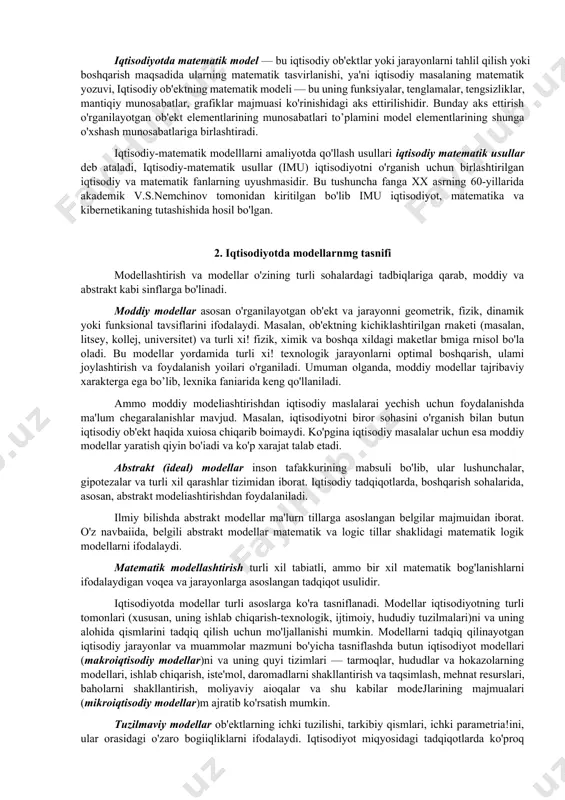 un muhim bo’lmagan qismlar chiqarib tashlanadi. ilmiy izlanishlarda modellashtirish qadimgi zamonlardanoq qo’llanila boshlandi va asta sekin ilmiy bilimlarning qurilish va arxitektura, astranomiya, fizika, ximiya, bilologiya va pixoyat, ijtimoiy fanlar kabi tabora yangi sohalarini qamrab ola boshladi. birinchi matematik modellar f.kene, a.smit (klassik makroiqtisodiy model), d.rikardo (xalqaro savdo modeli) tomonidan ishiatilgan. xx asr zamonaviy fanning amalda barcha sohalarida modellashtirish usuliga katta muvaffaqiyatlar va obro'-e'tibor keltirdi. turli iqtisodiy hodisalarni o'rganish uchun ularning iqtisodiy modellar deb ataluvchi soddalashtirilgan formal tasvirlaridan foydaianiladi iste'mol tanlovi modellari, firma modellari, iqtisodiy o'sish modellari, tovar va moliya bozorlaridagi muvozanat modellari va boshqa ko'p modellar iqtisodiy modellarga misol boiadi. iqtisodiyotda matematik model — bu iqtisodiy ob'ektlar yoki jarayonlarni tahlil qilish yoki boshqarish maqsadida ularning matematik tasvirlanishi, ya'ni iqtisodiy masalaning matematik yozuvi, iqtisodiy ob'ektning matematik modeli — bu uning funksiyalar, tenglamalar, tengsizliklar, mantiqiy munosabatlar, grafiklar majmuasi ko'rinishidagi aks ettirilishidir. bunday aks ettirish o'rganilayotgan ob'ekt elementlarining munosabatlari to’plamini model elementlarining shunga …
