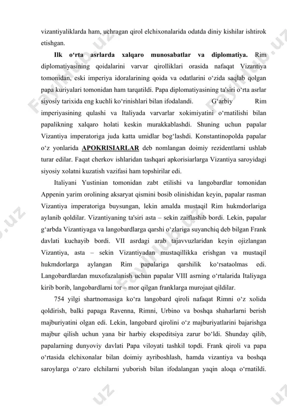 rim papalariga qarshilik ko‘rsataolmas edi. langobardlardan muxofazalanish uchun papalar viii asrning o‘rtalarida italiyaga kirib borib, langobardlarni tor – mor qilgan franklarga murojaat qildilar. 754 yilgi shartnomasiga ko‘ra langobard qiroli nafaqat rimni o‘z xolida qoldirish, balki papaga ravenna, rimni, urbino va boshqa shaharlarni berish majburiyatini olgan edi. lekin, langobard qirolini o‘z majburiyatlarini bajarishga majbur qilish uchun yana bir harbiy ekspeditsiya zarur bo‘ldi. shunday qilib, papalarning dunyoviy davlati papa viloyati tashkil topdi. frank qiroli va papa o‘rtasida elchixonalar bilan doimiy ayriboshlash, hamda vizantiya va boshqa saroylarga o‘zaro elchilarni yuborish bilan ifodalangan yaqin aloqa o‘rnatildi. barcha ushbu elchixonalarda papa elchilari bo‘ysundirilgan rol o‘ynar edi. papalar tashqi aloqalarda to‘la mustaqil emas edilar va frank hukmdorlaridan «maslahat» so‘rashga majbur edilar. papaning qaramligi ayniqsa buyuk karl (768-814) davrida kuchaydi. buyuk karl imperiyasi yevropada eng yirik kuchga aylandi. karl diplomatiyasida vizantiya bilan aloqalari alohida o‘rin egallaydi. vizantiya qiyinchiliklar bilan arablar, bolgarlar va avarlardan o‘zini muxofazasi va ta'siri …