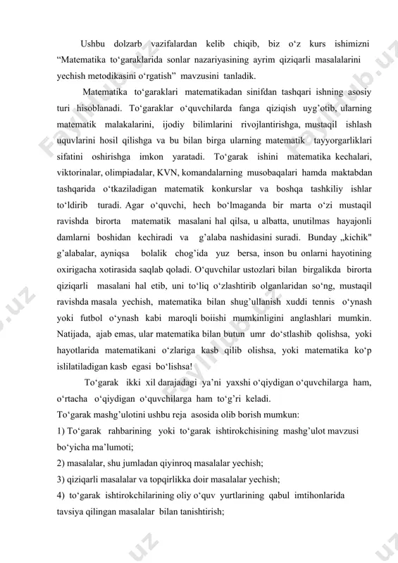 o‘p islilatiladigan kasb egasi bo‘lishsa! to‘garak ikki xil darajadagi ya’ni yaxshi o‘qiydigan o‘quvchilarga ham, o‘rtacha o‘qiydigan o‘quvchilarga ham to‘g’ri keladi. to‘garak mashg’ulotini ushbu reja asosida olib borish mumkun: 1) to‘garak rahbarining yoki to‘garak ishtirokchisining mashg’ulot mavzusi bo‘yicha ma’lumoti; 2) masalalar, shu jumladan qiyinroq masalalar yechish; 3) qiziqarli masalalar va topqirlikka doir masalalar yechish; 4) to‘garak ishtirokchilarining oliy o‘quv yurtlarining qabul imtihonlarida tavsiya qilingan masalalar bilan tanishtirish; 5) o‘quvchilarning turli savollariga javob berish. ushbu kurs ishida matematika to‘garaklarida sonlar nazariyasining ayrim qiziqarli masalalarni yechishga doir ko‘rsatmalar berilgan. to‘garak ishini olib borishda o‘qituvchi mashg’ulot mazmunini o‘zgartirishi mumkun. kurs ishining dolzarbligi: sonlar nazariyasining qiziqarli masalalarini yechish o‘quvchilarning matematika faniga bo‘lgan qiziqishlarini oshiradi, ularning fikrlash qobiliyatlarini rivojlantiradi. litsey o‘quvchilari va talabalarni matematika fanidan olimpiadalarga tayyorlashda mavzuga doir masalalarni yechishni puxta o‘rgatish katta ahamiyat kasb etadi. yuqorida aytib o‘tilgan fikrlar mavzuning dolzarbligini ta’minlaydi. kurs ishining maqsadi: sonlar nazariyasining ba’zi muhim tushunchalari haqida nazariy ma’lumotlar berish …