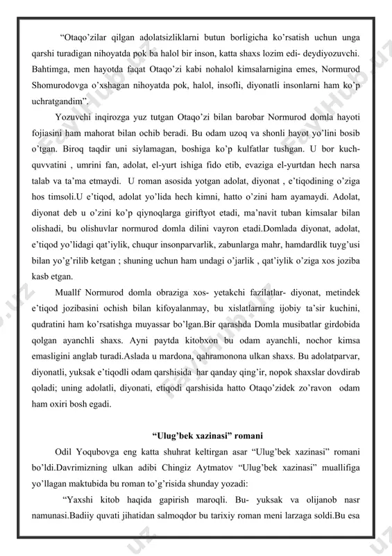 m mahorat bilan ochib beradi. bu odam uzoq va shonli hayot yo’lini bosib o’tgan. biroq taqdir uni siylamagan, boshiga ko’p kulfatlar tushgan. u bor kuch-quvvatini , umrini fan, adolat, el-yurt ishiga fido etib, evaziga el-yurtdan hech narsa talab va ta’ma etmaydi. u roman asosida yotgan adolat, diyonat , e’tiqodining o’ziga hos timsoli.u e’tiqod, adolat yo’lida hech kimni, hatto o’zini ham ayamaydi. adolat, diyonat deb u o’zini ko’p qiynoqlarga giriftyot etadi, ma’navit tuban kimsalar bilan olishadi, bu olishuvlar normurod domla dilini vayron etadi.domlada diyonat, adolat, e’tiqod yo’lidagi qat’iylik, chuqur insonparvarlik, zabunlarga mahr, hamdardlik tuyg’usi bilan yo’g’rilib ketgan ; shuning uchun ham undagi o’jarlik , qat’iylik o’ziga xos joziba kasb etgan. muallf normurod domla obraziga xos- yetakchi fazilatlar- diyonat, metindek e’tiqod jozibasini ochish bilan kifoyalanmay, bu xislatlarning ijobiy ta’sir kuchini, qudratini ham ko’rsatishga muyassar bo’lgan.bir qarashda domla musibatlar girdobida qolgan ayanchli shaxs. ayni paytda kitobxon bu odam ayanchli, nochor kimsa emasligini anglab …