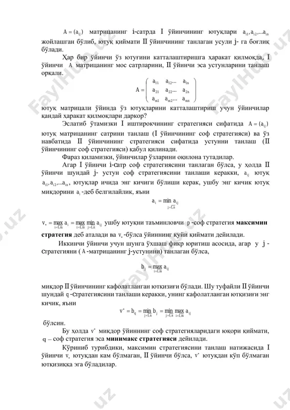 а i ўйинчининг ютуқлари inii aaa ,..., 21 жойлашган бўлиб, ютуқ қиймати ii ўйинчининг танлаган усули j- га боғлиқ бўлади. ҳар бир ўйинчи ўз ютуғини катталаштиришга ҳаракат қилмоқда, i ўйинчи a матрицанинг мос сатрларини, ii ўйинчи эса устунларини танлаш орқали.           = mnmm n n aaa aaa aaa a ... ... ... 21 22221 11211 ютуқ матрицали ўйинда ўз ютуқларини катталаштириш учун ўйинчилар қандай ҳаракат қилмоқлари даркор? эслатиб ўтамизки i иштирокчининг стратегияси сифатида )( ijaa = ютуқ матрицанинг сатрини танлаш (i ўйинчининг соф стратегияси) ва ўз навбатида ii ўйинчининг стратегияси сифатида устунни танлаш (ii ўйинчининг соф стратегияси) қабул қилинади. фараз қиламизки, ўйинчилар ўзларини оқилона тутадилар. агар i ўйинчи i-cатр соф стратегиясини танлаган бўлса, у ҳолда ii ўйинчи шундай j- устун соф стратегиясини танлаши керакки, ija ютуқ inii aaa ,..., 21 , ютуқлар ичида энг кичиги бўлиши керак, ушбу энг кичик ютуқ …