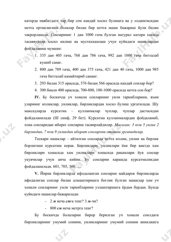 арнинг хаммасини ёзинг 3. 5,7,9 ракамлари ёрдамида ёзиш мумкин булган хамма уч хонали сонларни ёзинг, хар бир ракамдан хар бир сонни ёзишда факат бир маротаба фойдаланинг. 4. ушбу 635,67,306,666 сонларини ёзишда 6 раками нимани билдиради. 5. 7 1 ва 701, 333 ва 33, 500 ва 501, 600, 601, 610, 160 сонларини ёзиш учун нечта ракам ва ракамлар керак? 1000ичида сонларни номерлашни урганиш натижасида укувчилар куйдаги билимлар, куникмаларни эгаллаб олишлари керак 1. 1000 ичида сонларни номларини билиш, сонлар каторидаги хар бир навбатдаги сонини кандай хосил булиши, узидан олдин келадиган сондан канча катталигини ва кейин келадиган сондан канча кичиклигини тушиниш. 2. хар бир соннинг сонлар каторидаги урнини билиш. 3. ракамларнинг урин кийматини билган холда укий ва ёза олиш. 4. сонларни хона таркибларини билганликдан фойдаланиб иккита сонни уларнинг сонлар каторидаги олган уринлари буйича таккослай олиш. 5. сонни унинг хони унинг кушилувчилари йигиндиси билан алмаштириш олиш. 6. сониларнинг натурал кетма-кетлиги ва унли таркибини билганлик …