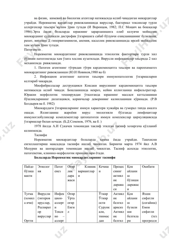 энтеровируси чақирувчи миокардитлар чўзилган ва сурункали кечишини кузатган. энтеровируслар нафақат миокардитларни , балки шу билан бир пайтда гастроэнтерит, ларинготрахеобронхит, менингит, энцефалит каби касалликларни чақиради. хозирги кунда эрта ёшли болаларда бу инфекция касалликлар чақирувчилар ичида доминирланган ўринда турибди. л.и жданова (1997), в.а таболин ва соавторлари (2000) шуни қайд этади: янги туғилган чақалоқларда ва кўкрак ёшидаги болаларда юракнинг турли патологиялари (юрак туғма нуқсонлари, миокардитлар, кардиомиопатиялар, постгипоксик синдром) аралаш вирусли инфекциялар келтириб чиқаришини аниқлаган. а.и сукачев (1978) миокардит ривожланишида турли инфекциялар 88,7%, алохида вирусли 59,6% ташкил этган. р.в болдырев ва соавторлари (1982) ўткир миокардит эрта ёшли болаларда 32,6% орви дан сўнг ва бошқа вирусли инфекциялар сувчечак, вирусли гепатитлар, эпидемик паротидлар сабабли келиб чиқишини аниқлаган. болаларда токсик(дифтерияда), токсико – аллергик миокардит ва физик, кимевий ва биологик агентлар натижасида келиб чиқадиган микардитлар учрайди. неревматик кардитлар ривожланишида вируслар, бактериал токсинлар турли аллергенлар таъсири мухим ўрин тутади (и воронцов, 1982; п.с мощич ва бошқалар 1986).эрта ёшли болаларда …