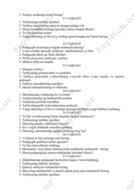 langanlik tushunchasining mohiyati. 5. yangi tahrirdagi ta’lim to’risidagi qonunga kiritilgan yangi boblarni izohlang. 25-variant 1. ta’lim va tarbiyaning birligi deganda nimani tushunasiz? 2. tarbiyaning tarkibiy qismlari. 3. darsning qanday shakllarini bilasiz? 4. so’z orqali ifodalash metodini izohlang. 5. darsning samaradorligi qanday omillarga bog‘liq? 26-variant 1. uzluksiz ta’lim turlariga izoh bering. 2. pedagogik qobiliyat turlari qaysilar? 3. ta’lim tamoyillarini izohlang. 4. muammoli vaziyatlarni bartaraf etish uslublarini tushuntirib bering. 5. sharq pedagogikasi namoyondalaridan kimlarni bilasiz? 27-variant 1. didaktikaning pedagogik faoliyatda tutgan o‘rnini belgilang. 2. tarbiyaning tarkibiy qismlari. 3. ijtimoiy tarbiyani tushuntirib bering. 4. shaxsning shakllanishi va kamol topish jarayonini tushuntirib bering. 5. tarbiyaning tarkibiy qismlari. 28-variant 1. ta’lim metodlari qaysilar? 2. o’quvchining ilmiy dunyoqarashini shakllantirish yo’llarini izohlang. 3. ta’lim tamoyillarini izohlab bering. 4. ta’lim qonuniyatlari deganda nimani tushunasiz? 5. ta'lim jarayonini mohiyati, vazifasi. 29-variant 1. didaktika fanining vazifalarini ko‘rsating. 2. ta'lim jarayonini mohiyati, vazifasi. 3. aqliy tarbiyani shakllantirish omillari 4. ta’lim olish …