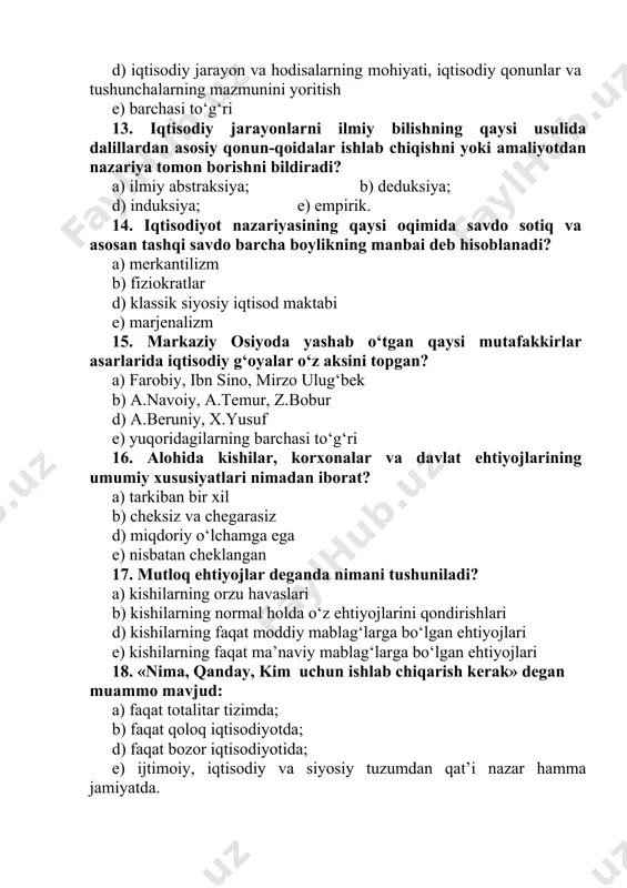 di? a) kishilarning orzu havaslari b) kishilarning normal holda o‘z ehtiyojlarini qondirishlari d) kishilarning faqat moddiy mablag‘larga bo‘lgan ehtiyojlari e) kishilarning faqat ma’naviy mablag‘larga bo‘lgan ehtiyojlari 18. «nima, qanday, kim uchun ishlab chiqarish kerak» degan muammo mavjud: a) faqat totalitar tizimda; b) faqat qoloq iqtisodiyotda; d) faqat bozor iqtisodiyotida; e) ijtimoiy, iqtisodiy va siyosiy tuzumdan qat’i nazar hamma jamiyatda.