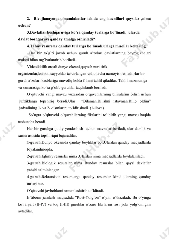 . dars boshida tarqatilgan jadvalning “bilib oldim” bo`lagi o`quvchilar tomonidan juftlikda to`ldiriladi. dars yakunida guruhlar to`plagan davlatlarning bayroqlari sanaladi, g`olib guruh aniqlanadi va rag`batlantiriladi. guruhlarga darsdagi ishtirokiga qarab “eng bilimdon guruh”, “eng faol guruh “, “eng hamjihat guruh” unvonlari o`z egalariga topshiriladi. uyga vazifa: mavzuni “insert” belgilaridan foydalanib o`qish. noananaviy resurslarning konseptual xaritasini tuzish.
